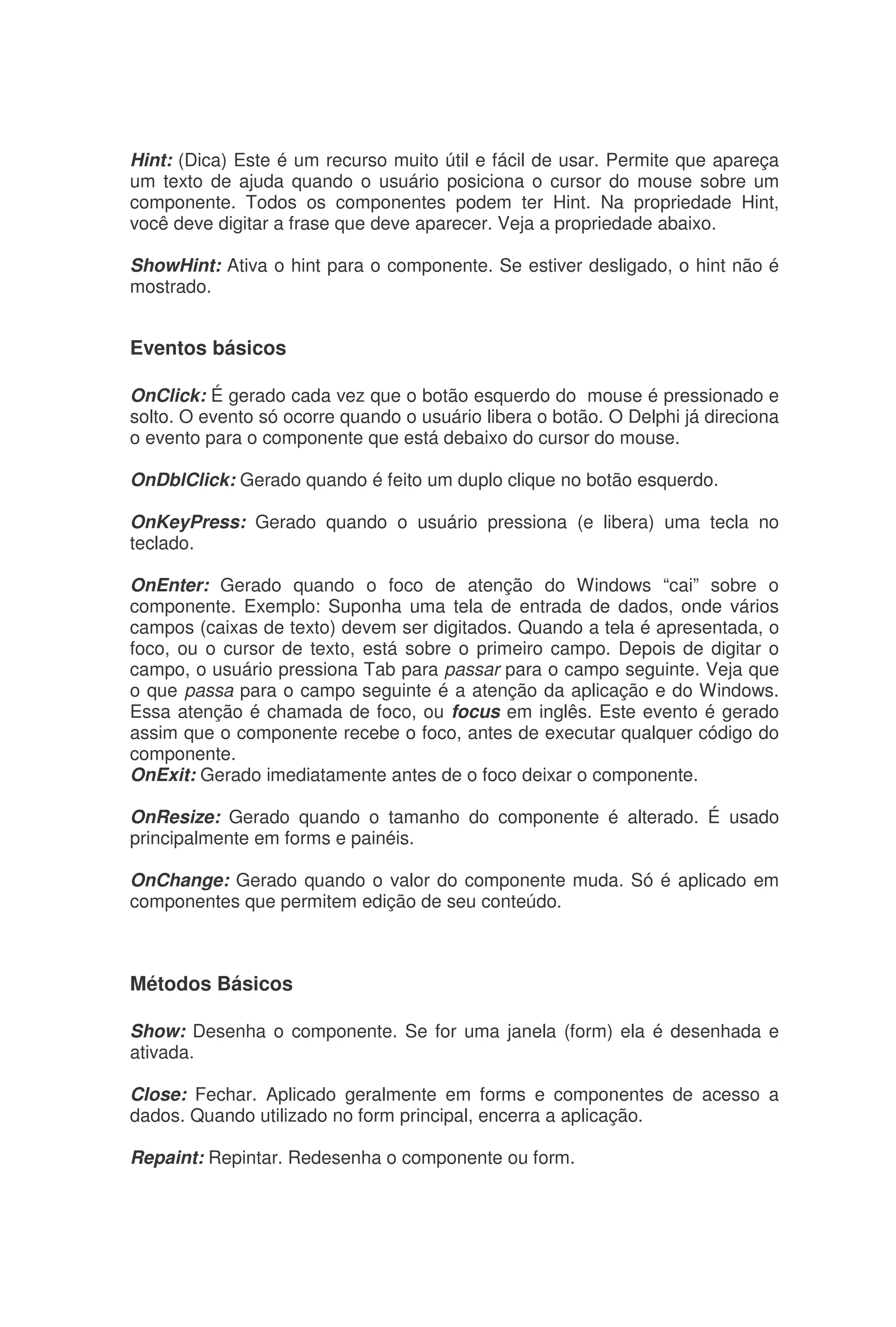 Hint: (Dica) Este é um recurso muito útil e fácil de usar. Permite que apareça
um texto de ajuda quando o usuário posiciona o cursor do mouse sobre um
componente. Todos os componentes podem ter Hint. Na propriedade Hint,
você deve digitar a frase que deve aparecer. Veja a propriedade abaixo.
ShowHint: Ativa o hint para o componente. Se estiver desligado, o hint não é
mostrado.
Eventos básicos
OnClick: É gerado cada vez que o botão esquerdo do mouse é pressionado e
solto. O evento só ocorre quando o usuário libera o botão. O Delphi já direciona
o evento para o componente que está debaixo do cursor do mouse.
OnDblClick: Gerado quando é feito um duplo clique no botão esquerdo.
OnKeyPress: Gerado quando o usuário pressiona (e libera) uma tecla no
teclado.
OnEnter: Gerado quando o foco de atenção do Windows “cai” sobre o
componente. Exemplo: Suponha uma tela de entrada de dados, onde vários
campos (caixas de texto) devem ser digitados. Quando a tela é apresentada, o
foco, ou o cursor de texto, está sobre o primeiro campo. Depois de digitar o
campo, o usuário pressiona Tab para passar para o campo seguinte. Veja que
o que passa para o campo seguinte é a atenção da aplicação e do Windows.
Essa atenção é chamada de foco, ou focus em inglês. Este evento é gerado
assim que o componente recebe o foco, antes de executar qualquer código do
componente.
OnExit: Gerado imediatamente antes de o foco deixar o componente.
OnResize: Gerado quando o tamanho do componente é alterado. É usado
principalmente em forms e painéis.
OnChange: Gerado quando o valor do componente muda. Só é aplicado em
componentes que permitem edição de seu conteúdo.
Métodos Básicos
Show: Desenha o componente. Se for uma janela (form) ela é desenhada e
ativada.
Close: Fechar. Aplicado geralmente em forms e componentes de acesso a
dados. Quando utilizado no form principal, encerra a aplicação.
Repaint: Repintar. Redesenha o componente ou form.
 