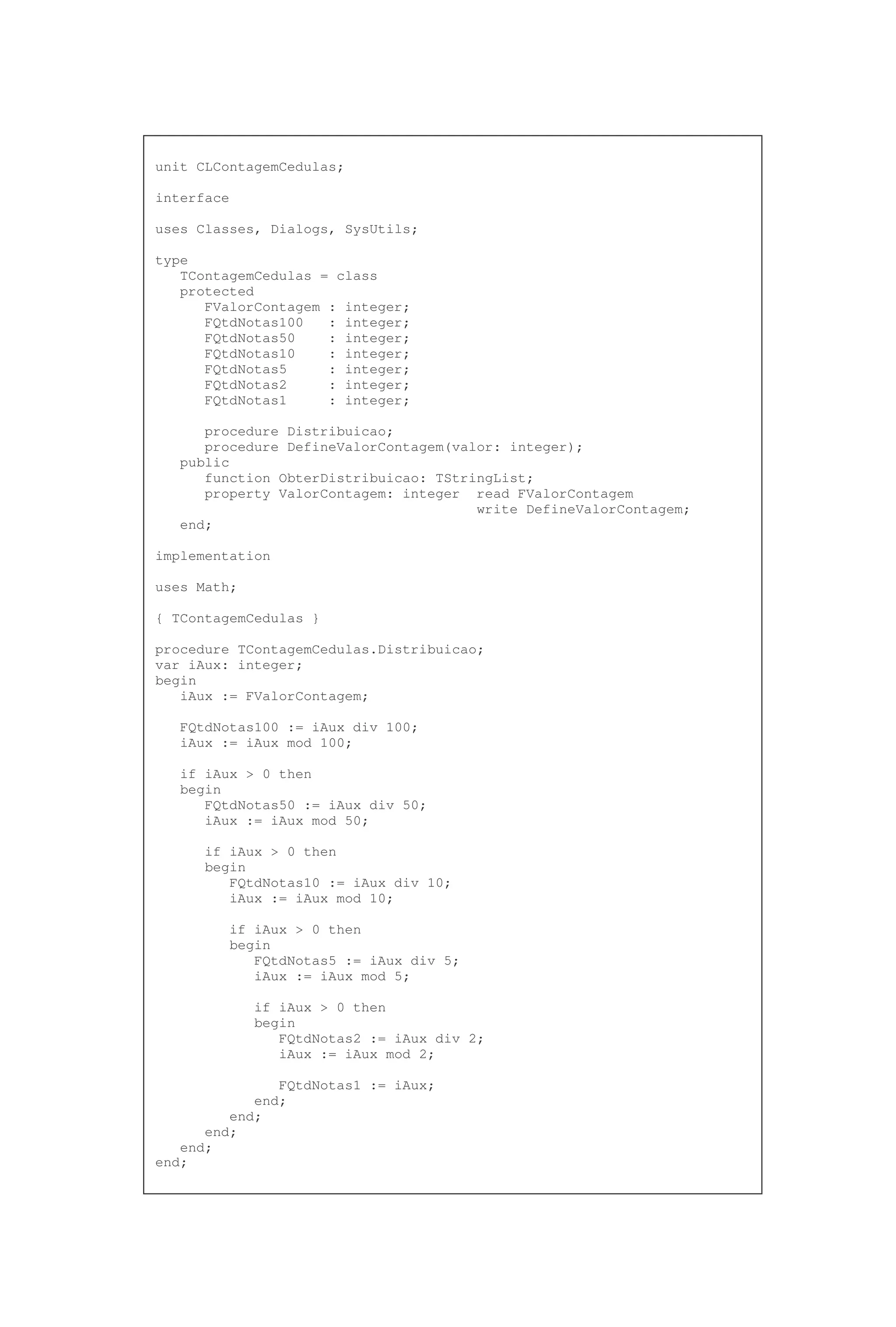 unit CLContagemCedulas;
interface
uses Classes, Dialogs, SysUtils;
type
TContagemCedulas = class
protected
FValorContagem : integer;
FQtdNotas100 : integer;
FQtdNotas50 : integer;
FQtdNotas10 : integer;
FQtdNotas5 : integer;
FQtdNotas2 : integer;
FQtdNotas1 : integer;
procedure Distribuicao;
procedure DefineValorContagem(valor: integer);
public
function ObterDistribuicao: TStringList;
property ValorContagem: integer read FValorContagem
write DefineValorContagem;
end;
implementation
uses Math;
{ TContagemCedulas }
procedure TContagemCedulas.Distribuicao;
var iAux: integer;
begin
iAux := FValorContagem;
FQtdNotas100 := iAux div 100;
iAux := iAux mod 100;
if iAux > 0 then
begin
FQtdNotas50 := iAux div 50;
iAux := iAux mod 50;
if iAux > 0 then
begin
FQtdNotas10 := iAux div 10;
iAux := iAux mod 10;
if iAux > 0 then
begin
FQtdNotas5 := iAux div 5;
iAux := iAux mod 5;
if iAux > 0 then
begin
FQtdNotas2 := iAux div 2;
iAux := iAux mod 2;
FQtdNotas1 := iAux;
end;
end;
end;
end;
end;
 