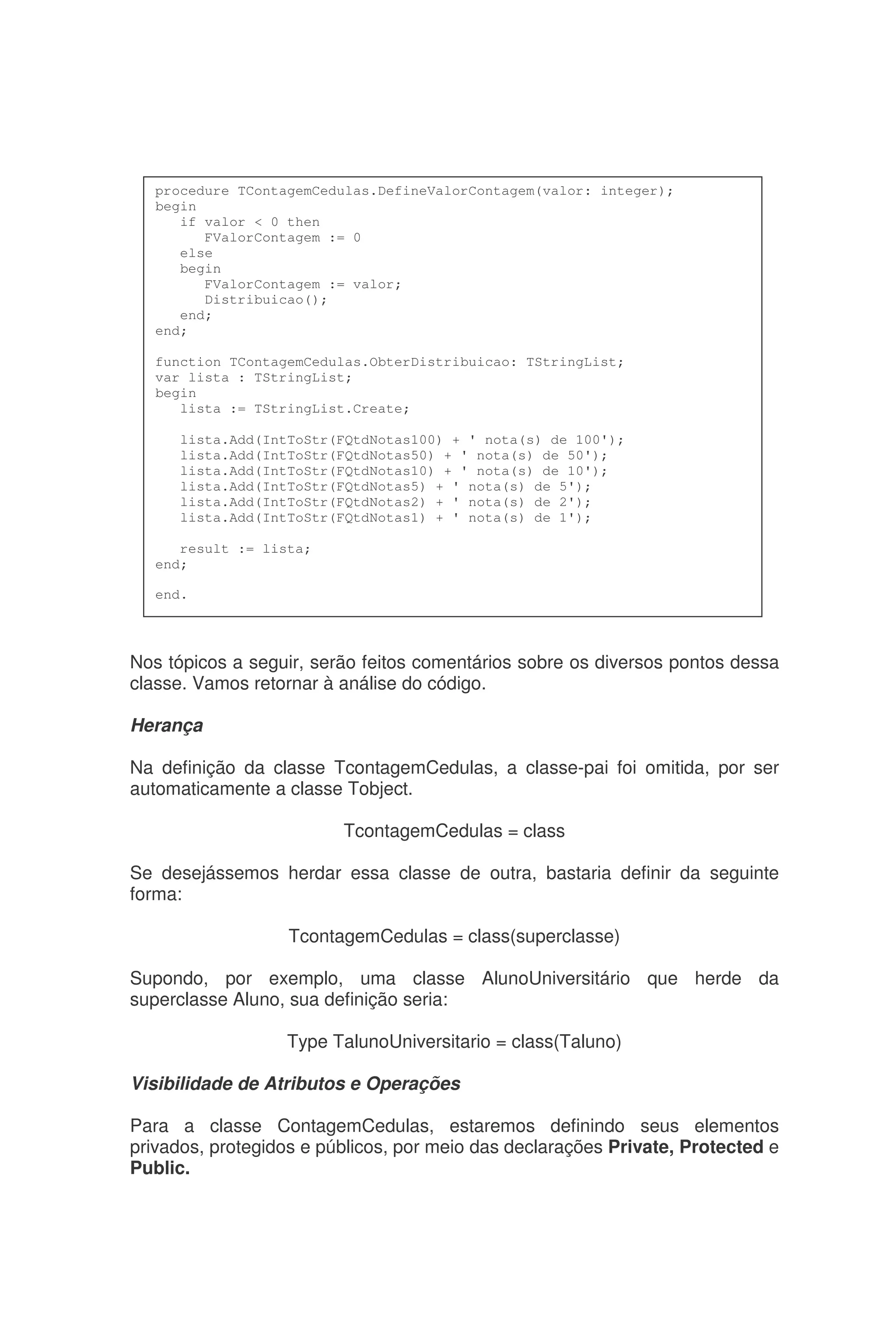 Nos tópicos a seguir, serão feitos comentários sobre os diversos pontos dessa
classe. Vamos retornar à análise do código.
Herança
Na definição da classe TcontagemCedulas, a classe-pai foi omitida, por ser
automaticamente a classe Tobject.
TcontagemCedulas = class
Se desejássemos herdar essa classe de outra, bastaria definir da seguinte
forma:
TcontagemCedulas = class(superclasse)
Supondo, por exemplo, uma classe AlunoUniversitário que herde da
superclasse Aluno, sua definição seria:
Type TalunoUniversitario = class(Taluno)
Visibilidade de Atributos e Operações
Para a classe ContagemCedulas, estaremos definindo seus elementos
privados, protegidos e públicos, por meio das declarações Private, Protected e
Public.
procedure TContagemCedulas.DefineValorContagem(valor: integer);
begin
if valor < 0 then
FValorContagem := 0
else
begin
FValorContagem := valor;
Distribuicao();
end;
end;
function TContagemCedulas.ObterDistribuicao: TStringList;
var lista : TStringList;
begin
lista := TStringList.Create;
lista.Add(IntToStr(FQtdNotas100) + ' nota(s) de 100');
lista.Add(IntToStr(FQtdNotas50) + ' nota(s) de 50');
lista.Add(IntToStr(FQtdNotas10) + ' nota(s) de 10');
lista.Add(IntToStr(FQtdNotas5) + ' nota(s) de 5');
lista.Add(IntToStr(FQtdNotas2) + ' nota(s) de 2');
lista.Add(IntToStr(FQtdNotas1) + ' nota(s) de 1');
result := lista;
end;
end.
 
