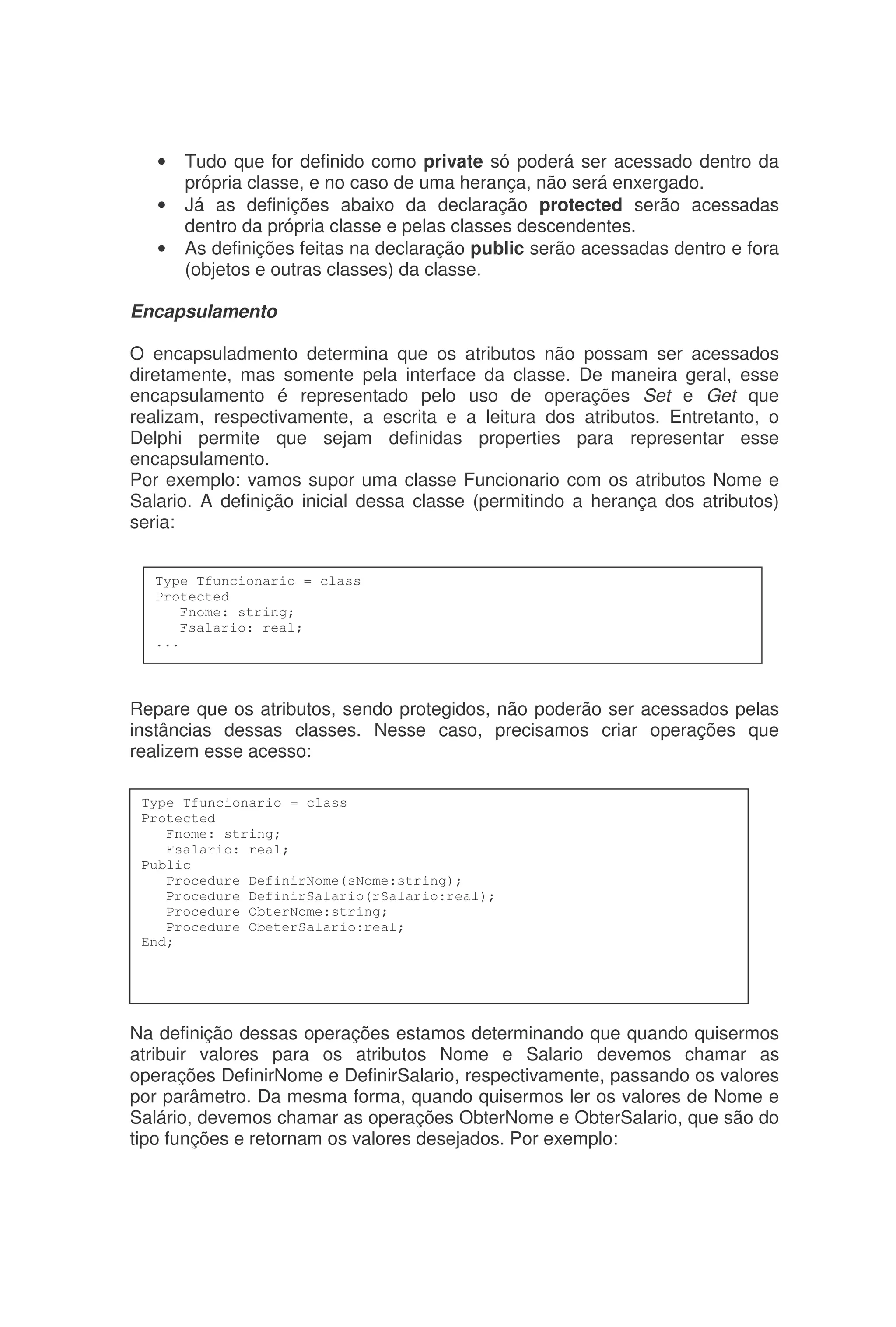 • Tudo que for definido como private só poderá ser acessado dentro da
própria classe, e no caso de uma herança, não será enxergado.
• Já as definições abaixo da declaração protected serão acessadas
dentro da própria classe e pelas classes descendentes.
• As definições feitas na declaração public serão acessadas dentro e fora
(objetos e outras classes) da classe.
Encapsulamento
O encapsuladmento determina que os atributos não possam ser acessados
diretamente, mas somente pela interface da classe. De maneira geral, esse
encapsulamento é representado pelo uso de operações Set e Get que
realizam, respectivamente, a escrita e a leitura dos atributos. Entretanto, o
Delphi permite que sejam definidas properties para representar esse
encapsulamento.
Por exemplo: vamos supor uma classe Funcionario com os atributos Nome e
Salario. A definição inicial dessa classe (permitindo a herança dos atributos)
seria:
Repare que os atributos, sendo protegidos, não poderão ser acessados pelas
instâncias dessas classes. Nesse caso, precisamos criar operações que
realizem esse acesso:
Na definição dessas operações estamos determinando que quando quisermos
atribuir valores para os atributos Nome e Salario devemos chamar as
operações DefinirNome e DefinirSalario, respectivamente, passando os valores
por parâmetro. Da mesma forma, quando quisermos ler os valores de Nome e
Salário, devemos chamar as operações ObterNome e ObterSalario, que são do
tipo funções e retornam os valores desejados. Por exemplo:
Type Tfuncionario = class
Protected
Fnome: string;
Fsalario: real;
...
Type Tfuncionario = class
Protected
Fnome: string;
Fsalario: real;
Public
Procedure DefinirNome(sNome:string);
Procedure DefinirSalario(rSalario:real);
Procedure ObterNome:string;
Procedure ObeterSalario:real;
End;
 