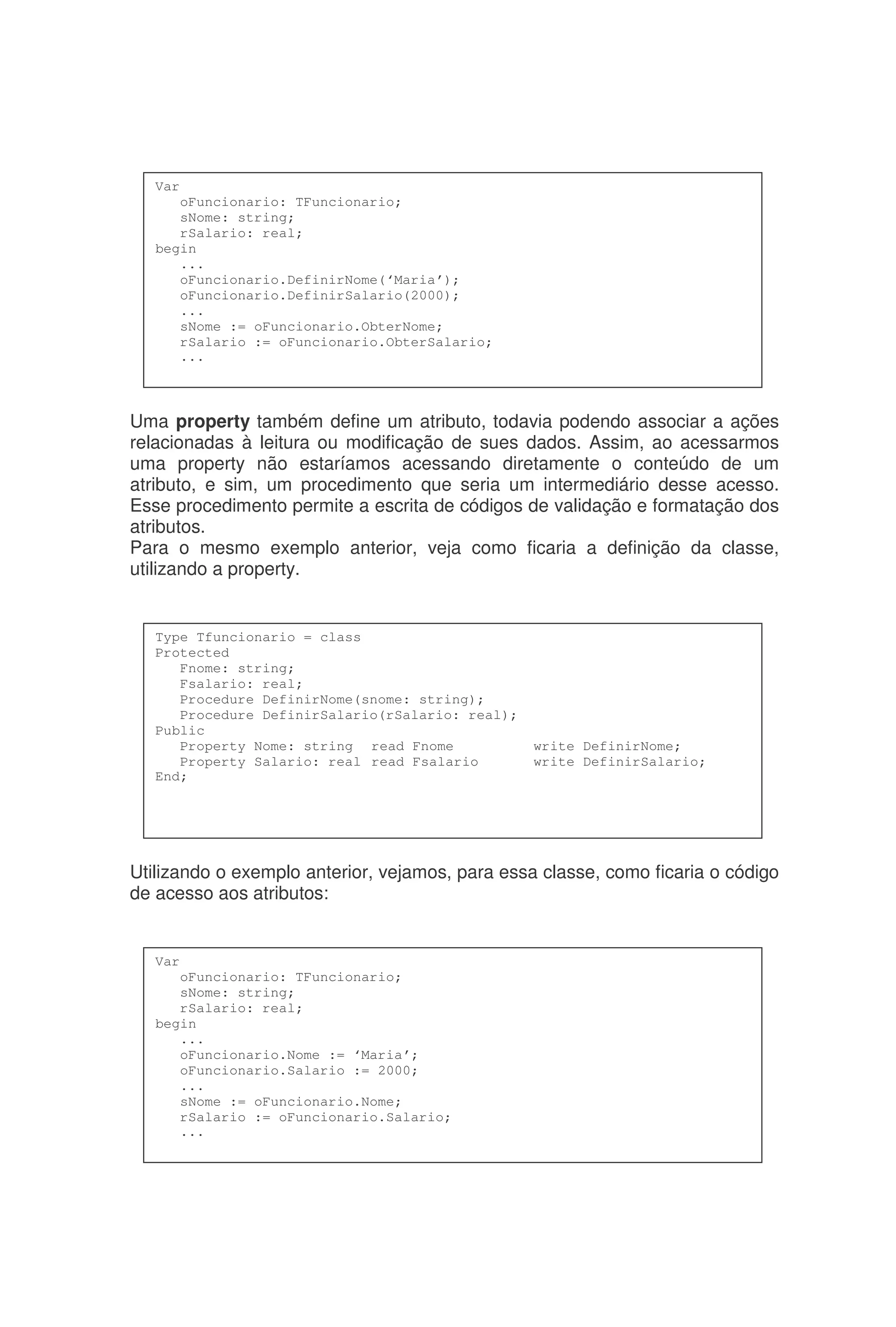 Uma property também define um atributo, todavia podendo associar a ações
relacionadas à leitura ou modificação de sues dados. Assim, ao acessarmos
uma property não estaríamos acessando diretamente o conteúdo de um
atributo, e sim, um procedimento que seria um intermediário desse acesso.
Esse procedimento permite a escrita de códigos de validação e formatação dos
atributos.
Para o mesmo exemplo anterior, veja como ficaria a definição da classe,
utilizando a property.
Utilizando o exemplo anterior, vejamos, para essa classe, como ficaria o código
de acesso aos atributos:
Var
oFuncionario: TFuncionario;
sNome: string;
rSalario: real;
begin
...
oFuncionario.Nome := ‘Maria’;
oFuncionario.Salario := 2000;
...
sNome := oFuncionario.Nome;
rSalario := oFuncionario.Salario;
...
Type Tfuncionario = class
Protected
Fnome: string;
Fsalario: real;
Procedure DefinirNome(snome: string);
Procedure DefinirSalario(rSalario: real);
Public
Property Nome: string read Fnome write DefinirNome;
Property Salario: real read Fsalario write DefinirSalario;
End;
Var
oFuncionario: TFuncionario;
sNome: string;
rSalario: real;
begin
...
oFuncionario.DefinirNome(‘Maria’);
oFuncionario.DefinirSalario(2000);
...
sNome := oFuncionario.ObterNome;
rSalario := oFuncionario.ObterSalario;
...
 