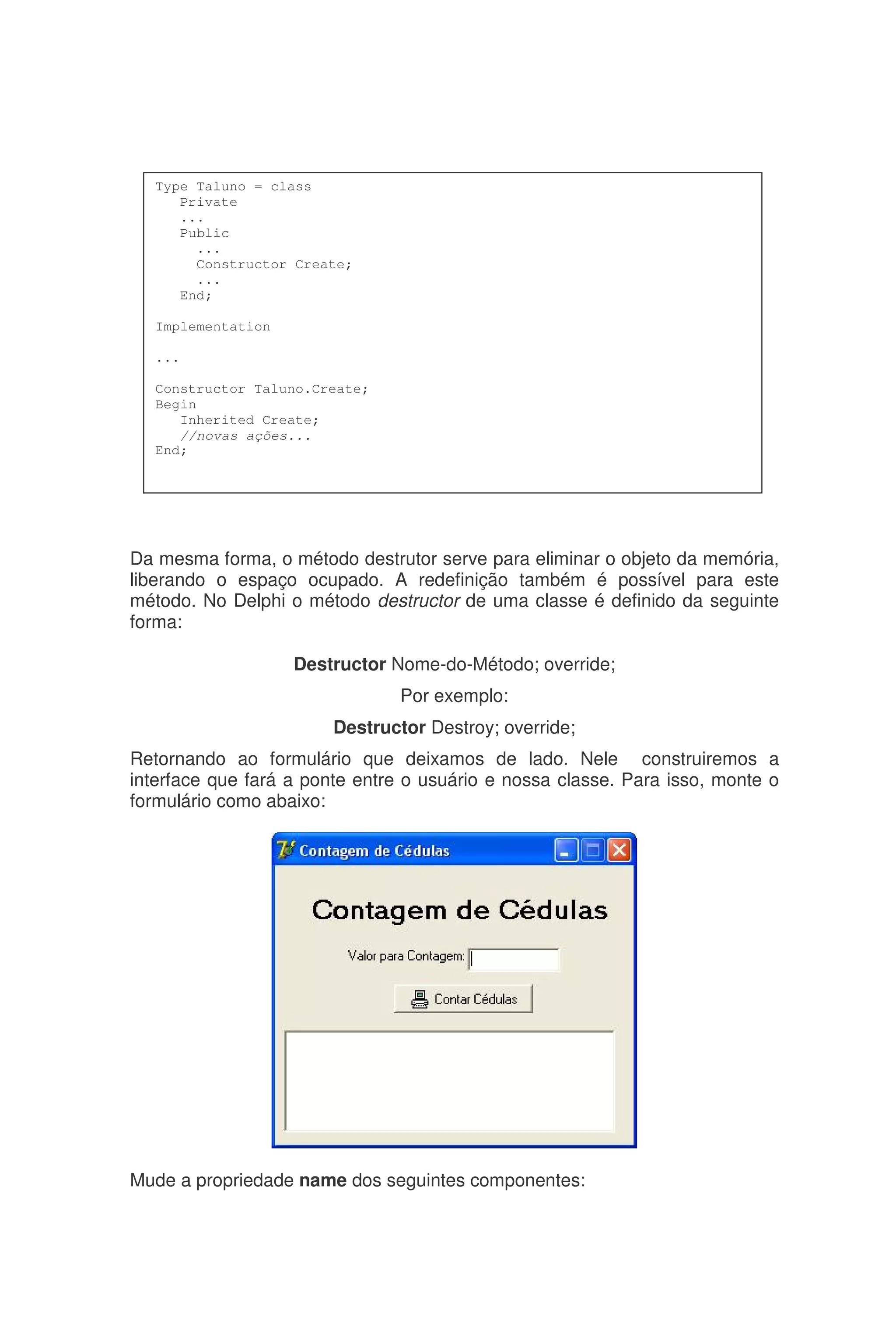 Da mesma forma, o método destrutor serve para eliminar o objeto da memória,
liberando o espaço ocupado. A redefinição também é possível para este
método. No Delphi o método destructor de uma classe é definido da seguinte
forma:
Destructor Nome-do-Método; override;
Por exemplo:
Destructor Destroy; override;
Retornando ao formulário que deixamos de lado. Nele construiremos a
interface que fará a ponte entre o usuário e nossa classe. Para isso, monte o
formulário como abaixo:
Mude a propriedade name dos seguintes componentes:
Type Taluno = class
Private
...
Public
...
Constructor Create;
...
End;
Implementation
...
Constructor Taluno.Create;
Begin
Inherited Create;
//novas ações...
End;
 