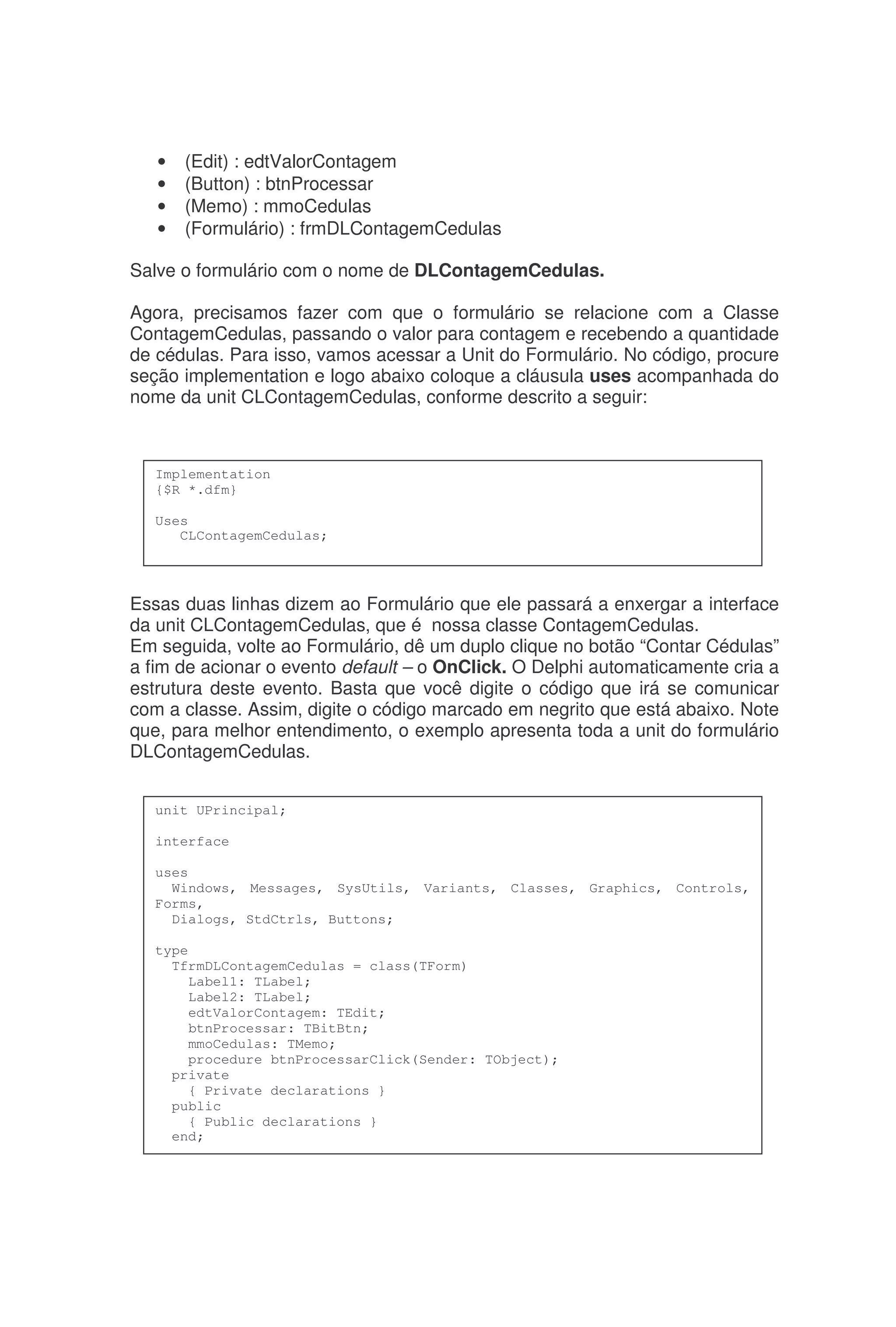 • (Edit) : edtValorContagem
• (Button) : btnProcessar
• (Memo) : mmoCedulas
• (Formulário) : frmDLContagemCedulas
Salve o formulário com o nome de DLContagemCedulas.
Agora, precisamos fazer com que o formulário se relacione com a Classe
ContagemCedulas, passando o valor para contagem e recebendo a quantidade
de cédulas. Para isso, vamos acessar a Unit do Formulário. No código, procure
seção implementation e logo abaixo coloque a cláusula uses acompanhada do
nome da unit CLContagemCedulas, conforme descrito a seguir:
Essas duas linhas dizem ao Formulário que ele passará a enxergar a interface
da unit CLContagemCedulas, que é nossa classe ContagemCedulas.
Em seguida, volte ao Formulário, dê um duplo clique no botão “Contar Cédulas”
a fim de acionar o evento default – o OnClick. O Delphi automaticamente cria a
estrutura deste evento. Basta que você digite o código que irá se comunicar
com a classe. Assim, digite o código marcado em negrito que está abaixo. Note
que, para melhor entendimento, o exemplo apresenta toda a unit do formulário
DLContagemCedulas.
Implementation
{$R *.dfm}
Uses
CLContagemCedulas;
unit UPrincipal;
interface
uses
Windows, Messages, SysUtils, Variants, Classes, Graphics, Controls,
Forms,
Dialogs, StdCtrls, Buttons;
type
TfrmDLContagemCedulas = class(TForm)
Label1: TLabel;
Label2: TLabel;
edtValorContagem: TEdit;
btnProcessar: TBitBtn;
mmoCedulas: TMemo;
procedure btnProcessarClick(Sender: TObject);
private
{ Private declarations }
public
{ Public declarations }
end;
 