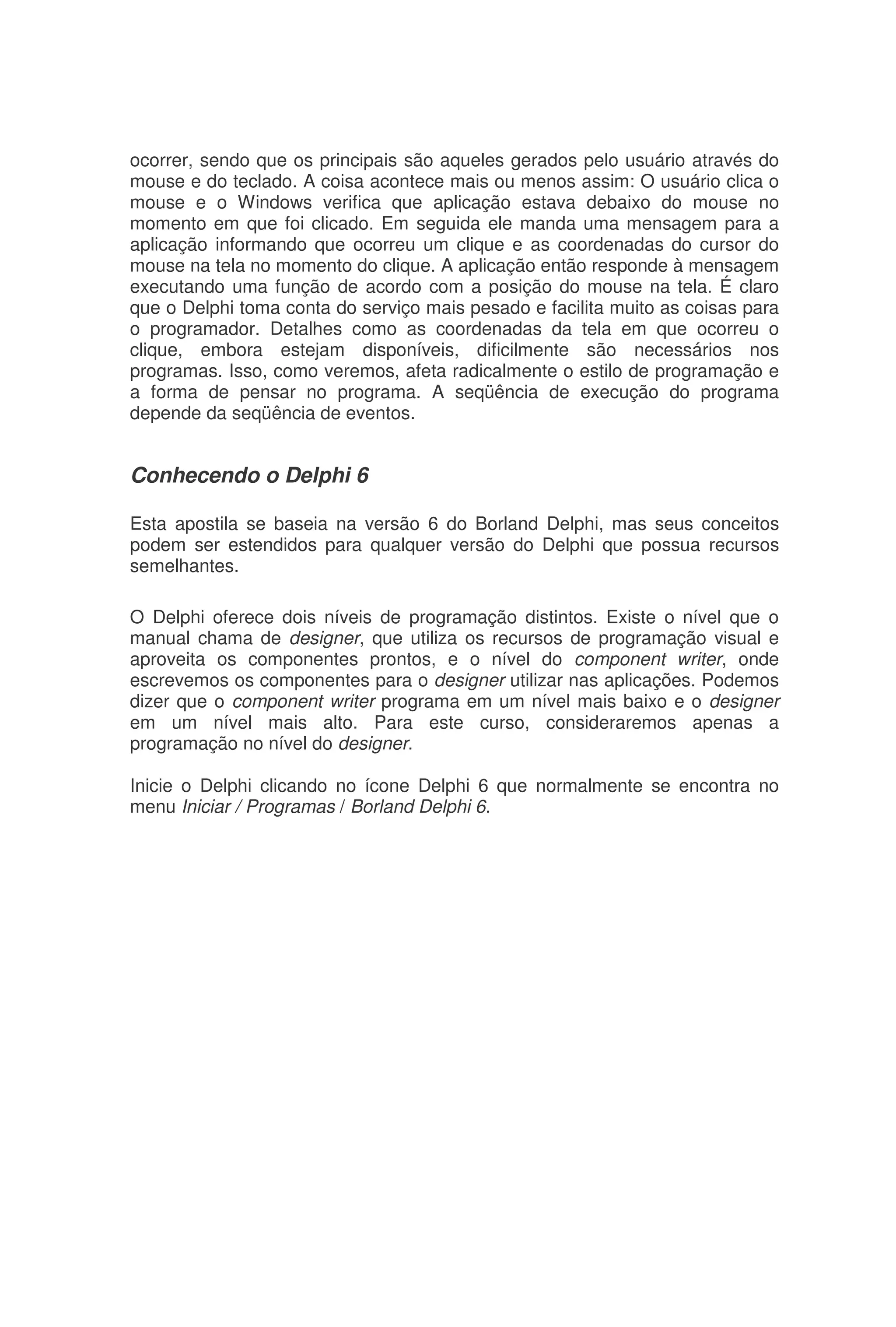 ocorrer, sendo que os principais são aqueles gerados pelo usuário através do
mouse e do teclado. A coisa acontece mais ou menos assim: O usuário clica o
mouse e o Windows verifica que aplicação estava debaixo do mouse no
momento em que foi clicado. Em seguida ele manda uma mensagem para a
aplicação informando que ocorreu um clique e as coordenadas do cursor do
mouse na tela no momento do clique. A aplicação então responde à mensagem
executando uma função de acordo com a posição do mouse na tela. É claro
que o Delphi toma conta do serviço mais pesado e facilita muito as coisas para
o programador. Detalhes como as coordenadas da tela em que ocorreu o
clique, embora estejam disponíveis, dificilmente são necessários nos
programas. Isso, como veremos, afeta radicalmente o estilo de programação e
a forma de pensar no programa. A seqüência de execução do programa
depende da seqüência de eventos.
Conhecendo o Delphi 6
Esta apostila se baseia na versão 6 do Borland Delphi, mas seus conceitos
podem ser estendidos para qualquer versão do Delphi que possua recursos
semelhantes.
O Delphi oferece dois níveis de programação distintos. Existe o nível que o
manual chama de designer, que utiliza os recursos de programação visual e
aproveita os componentes prontos, e o nível do component writer, onde
escrevemos os componentes para o designer utilizar nas aplicações. Podemos
dizer que o component writer programa em um nível mais baixo e o designer
em um nível mais alto. Para este curso, consideraremos apenas a
programação no nível do designer.
Inicie o Delphi clicando no ícone Delphi 6 que normalmente se encontra no
menu Iniciar / Programas / Borland Delphi 6.
 