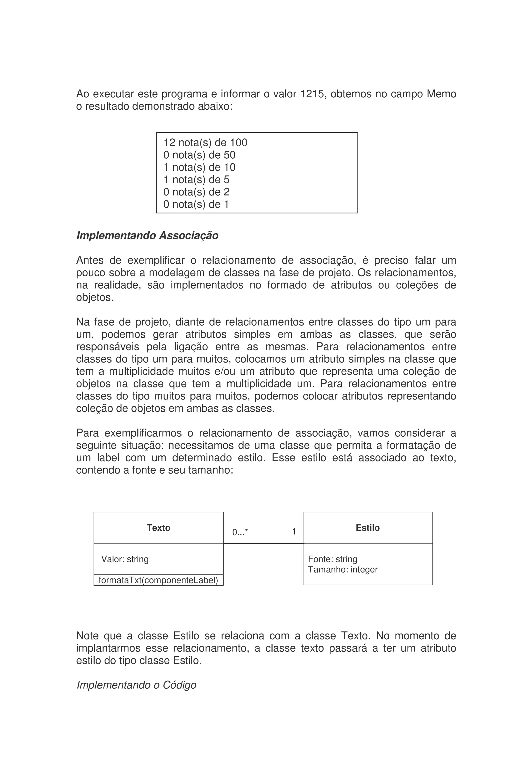 Ao executar este programa e informar o valor 1215, obtemos no campo Memo
o resultado demonstrado abaixo:
Implementando Associação
Antes de exemplificar o relacionamento de associação, é preciso falar um
pouco sobre a modelagem de classes na fase de projeto. Os relacionamentos,
na realidade, são implementados no formado de atributos ou coleções de
objetos.
Na fase de projeto, diante de relacionamentos entre classes do tipo um para
um, podemos gerar atributos simples em ambas as classes, que serão
responsáveis pela ligação entre as mesmas. Para relacionamentos entre
classes do tipo um para muitos, colocamos um atributo simples na classe que
tem a multiplicidade muitos e/ou um atributo que representa uma coleção de
objetos na classe que tem a multiplicidade um. Para relacionamentos entre
classes do tipo muitos para muitos, podemos colocar atributos representando
coleção de objetos em ambas as classes.
Para exemplificarmos o relacionamento de associação, vamos considerar a
seguinte situação: necessitamos de uma classe que permita a formatação de
um label com um determinado estilo. Esse estilo está associado ao texto,
contendo a fonte e seu tamanho:
Note que a classe Estilo se relaciona com a classe Texto. No momento de
implantarmos esse relacionamento, a classe texto passará a ter um atributo
estilo do tipo classe Estilo.
Implementando o Código
12 nota(s) de 100
0 nota(s) de 50
1 nota(s) de 10
1 nota(s) de 5
0 nota(s) de 2
0 nota(s) de 1
Texto
Valor: string
formataTxt(componenteLabel)
Estilo
Fonte: string
Tamanho: integer
0...* 1
 