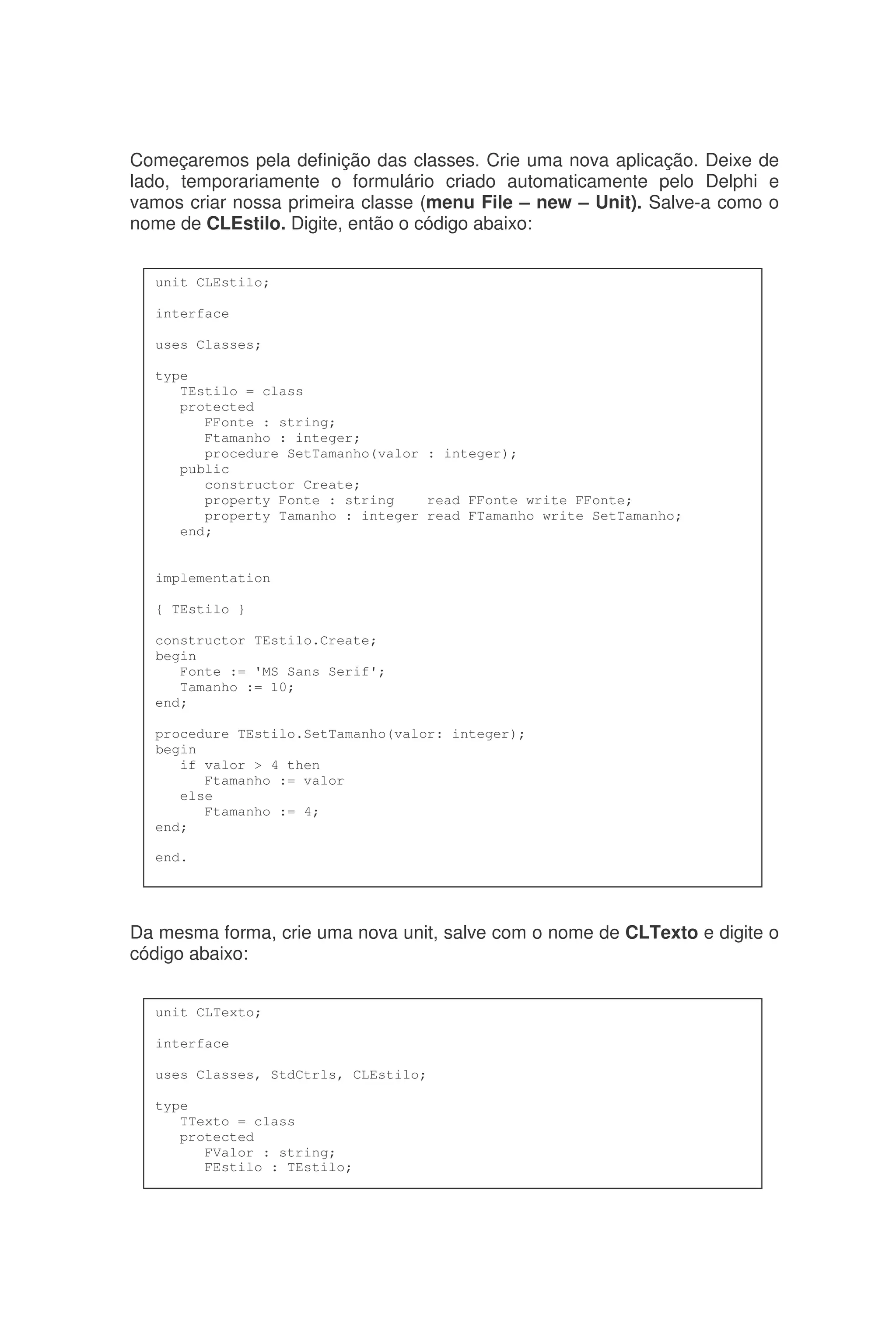 Começaremos pela definição das classes. Crie uma nova aplicação. Deixe de
lado, temporariamente o formulário criado automaticamente pelo Delphi e
vamos criar nossa primeira classe (menu File – new – Unit). Salve-a como o
nome de CLEstilo. Digite, então o código abaixo:
Da mesma forma, crie uma nova unit, salve com o nome de CLTexto e digite o
código abaixo:
unit CLEstilo;
interface
uses Classes;
type
TEstilo = class
protected
FFonte : string;
Ftamanho : integer;
procedure SetTamanho(valor : integer);
public
constructor Create;
property Fonte : string read FFonte write FFonte;
property Tamanho : integer read FTamanho write SetTamanho;
end;
implementation
{ TEstilo }
constructor TEstilo.Create;
begin
Fonte := 'MS Sans Serif';
Tamanho := 10;
end;
procedure TEstilo.SetTamanho(valor: integer);
begin
if valor > 4 then
Ftamanho := valor
else
Ftamanho := 4;
end;
end.
unit CLTexto;
interface
uses Classes, StdCtrls, CLEstilo;
type
TTexto = class
protected
FValor : string;
FEstilo : TEstilo;
 