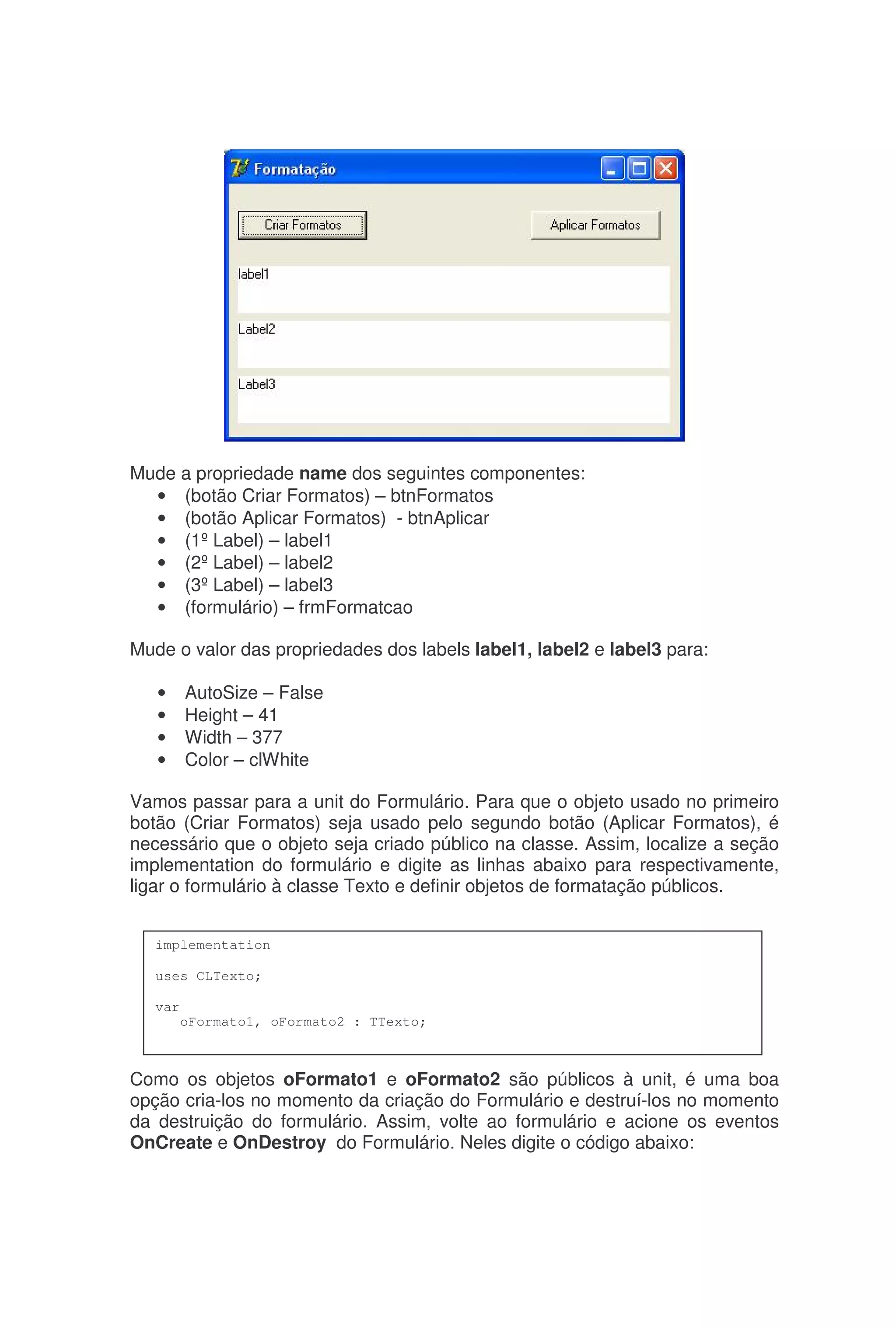 Mude a propriedade name dos seguintes componentes:
• (botão Criar Formatos) – btnFormatos
• (botão Aplicar Formatos) - btnAplicar
• (1ºLabel) – label1
• (2ºLabel) – label2
• (3ºLabel) – label3
• (formulário) – frmFormatcao
Mude o valor das propriedades dos labels label1, label2 e label3 para:
• AutoSize – False
• Height – 41
• Width – 377
• Color – clWhite
Vamos passar para a unit do Formulário. Para que o objeto usado no primeiro
botão (Criar Formatos) seja usado pelo segundo botão (Aplicar Formatos), é
necessário que o objeto seja criado público na classe. Assim, localize a seção
implementation do formulário e digite as linhas abaixo para respectivamente,
ligar o formulário à classe Texto e definir objetos de formatação públicos.
Como os objetos oFormato1 e oFormato2 são públicos à unit, é uma boa
opção cria-los no momento da criação do Formulário e destruí-los no momento
da destruição do formulário. Assim, volte ao formulário e acione os eventos
OnCreate e OnDestroy do Formulário. Neles digite o código abaixo:
implementation
uses CLTexto;
var
oFormato1, oFormato2 : TTexto;
 