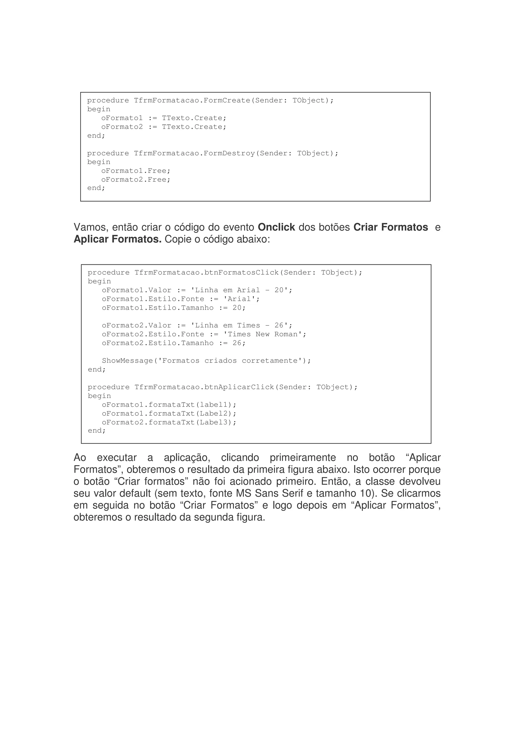 Vamos, então criar o código do evento Onclick dos botões Criar Formatos e
Aplicar Formatos. Copie o código abaixo:
Ao executar a aplicação, clicando primeiramente no botão “Aplicar
Formatos”, obteremos o resultado da primeira figura abaixo. Isto ocorrer porque
o botão “Criar formatos” não foi acionado primeiro. Então, a classe devolveu
seu valor default (sem texto, fonte MS Sans Serif e tamanho 10). Se clicarmos
em seguida no botão “Criar Formatos” e logo depois em “Aplicar Formatos”,
obteremos o resultado da segunda figura.
procedure TfrmFormatacao.FormCreate(Sender: TObject);
begin
oFormato1 := TTexto.Create;
oFormato2 := TTexto.Create;
end;
procedure TfrmFormatacao.FormDestroy(Sender: TObject);
begin
oFormato1.Free;
oFormato2.Free;
end;
procedure TfrmFormatacao.btnFormatosClick(Sender: TObject);
begin
oFormato1.Valor := 'Linha em Arial - 20';
oFormato1.Estilo.Fonte := 'Arial';
oFormato1.Estilo.Tamanho := 20;
oFormato2.Valor := 'Linha em Times - 26';
oFormato2.Estilo.Fonte := 'Times New Roman';
oFormato2.Estilo.Tamanho := 26;
ShowMessage('Formatos criados corretamente');
end;
procedure TfrmFormatacao.btnAplicarClick(Sender: TObject);
begin
oFormato1.formataTxt(label1);
oFormato1.formataTxt(Label2);
oFormato2.formataTxt(Label3);
end;
 