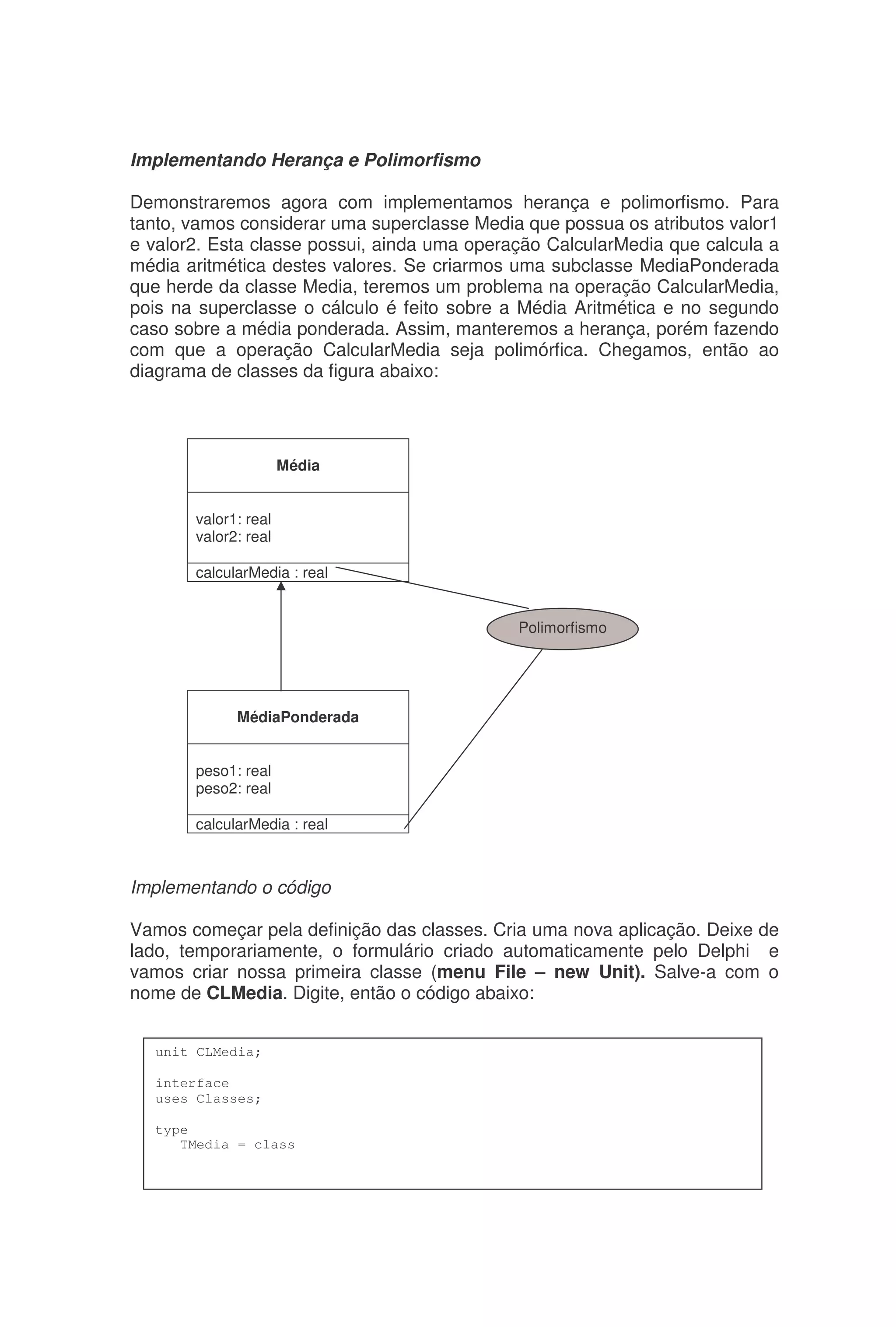 Implementando Herança e Polimorfismo
Demonstraremos agora com implementamos herança e polimorfismo. Para
tanto, vamos considerar uma superclasse Media que possua os atributos valor1
e valor2. Esta classe possui, ainda uma operação CalcularMedia que calcula a
média aritmética destes valores. Se criarmos uma subclasse MediaPonderada
que herde da classe Media, teremos um problema na operação CalcularMedia,
pois na superclasse o cálculo é feito sobre a Média Aritmética e no segundo
caso sobre a média ponderada. Assim, manteremos a herança, porém fazendo
com que a operação CalcularMedia seja polimórfica. Chegamos, então ao
diagrama de classes da figura abaixo:
Implementando o código
Vamos começar pela definição das classes. Cria uma nova aplicação. Deixe de
lado, temporariamente, o formulário criado automaticamente pelo Delphi e
vamos criar nossa primeira classe (menu File – new Unit). Salve-a com o
nome de CLMedia. Digite, então o código abaixo:
Média
valor1: real
valor2: real
calcularMedia : real
MédiaPonderada
peso1: real
peso2: real
calcularMedia : real
Polimorfismo
unit CLMedia;
interface
uses Classes;
type
TMedia = class
 