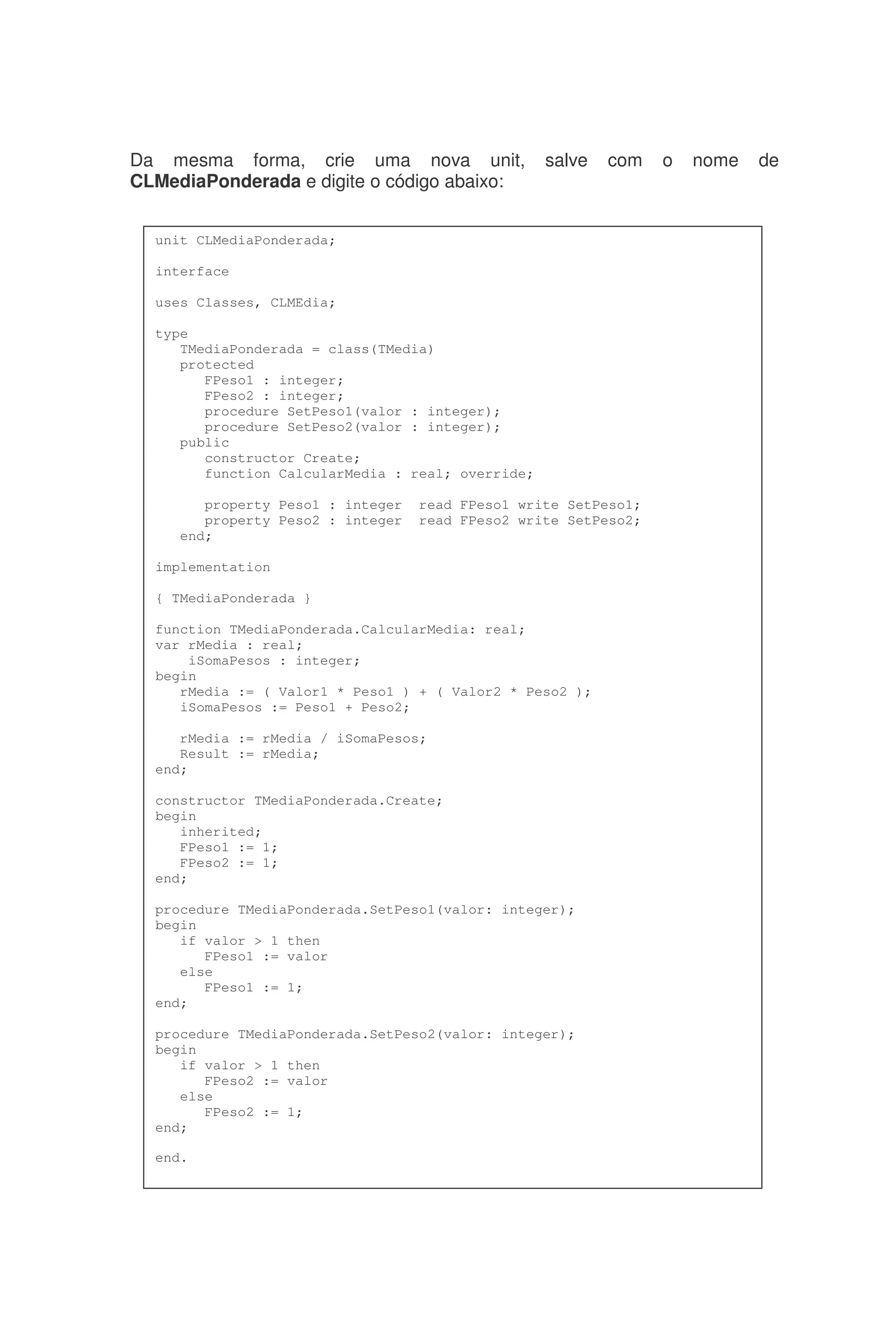 Da mesma forma, crie uma nova unit, salve com o nome de
CLMediaPonderada e digite o código abaixo:
unit CLMediaPonderada;
interface
uses Classes, CLMEdia;
type
TMediaPonderada = class(TMedia)
protected
FPeso1 : integer;
FPeso2 : integer;
procedure SetPeso1(valor : integer);
procedure SetPeso2(valor : integer);
public
constructor Create;
function CalcularMedia : real; override;
property Peso1 : integer read FPeso1 write SetPeso1;
property Peso2 : integer read FPeso2 write SetPeso2;
end;
implementation
{ TMediaPonderada }
function TMediaPonderada.CalcularMedia: real;
var rMedia : real;
iSomaPesos : integer;
begin
rMedia := ( Valor1 * Peso1 ) + ( Valor2 * Peso2 );
iSomaPesos := Peso1 + Peso2;
rMedia := rMedia / iSomaPesos;
Result := rMedia;
end;
constructor TMediaPonderada.Create;
begin
inherited;
FPeso1 := 1;
FPeso2 := 1;
end;
procedure TMediaPonderada.SetPeso1(valor: integer);
begin
if valor > 1 then
FPeso1 := valor
else
FPeso1 := 1;
end;
procedure TMediaPonderada.SetPeso2(valor: integer);
begin
if valor > 1 then
FPeso2 := valor
else
FPeso2 := 1;
end;
end.
 