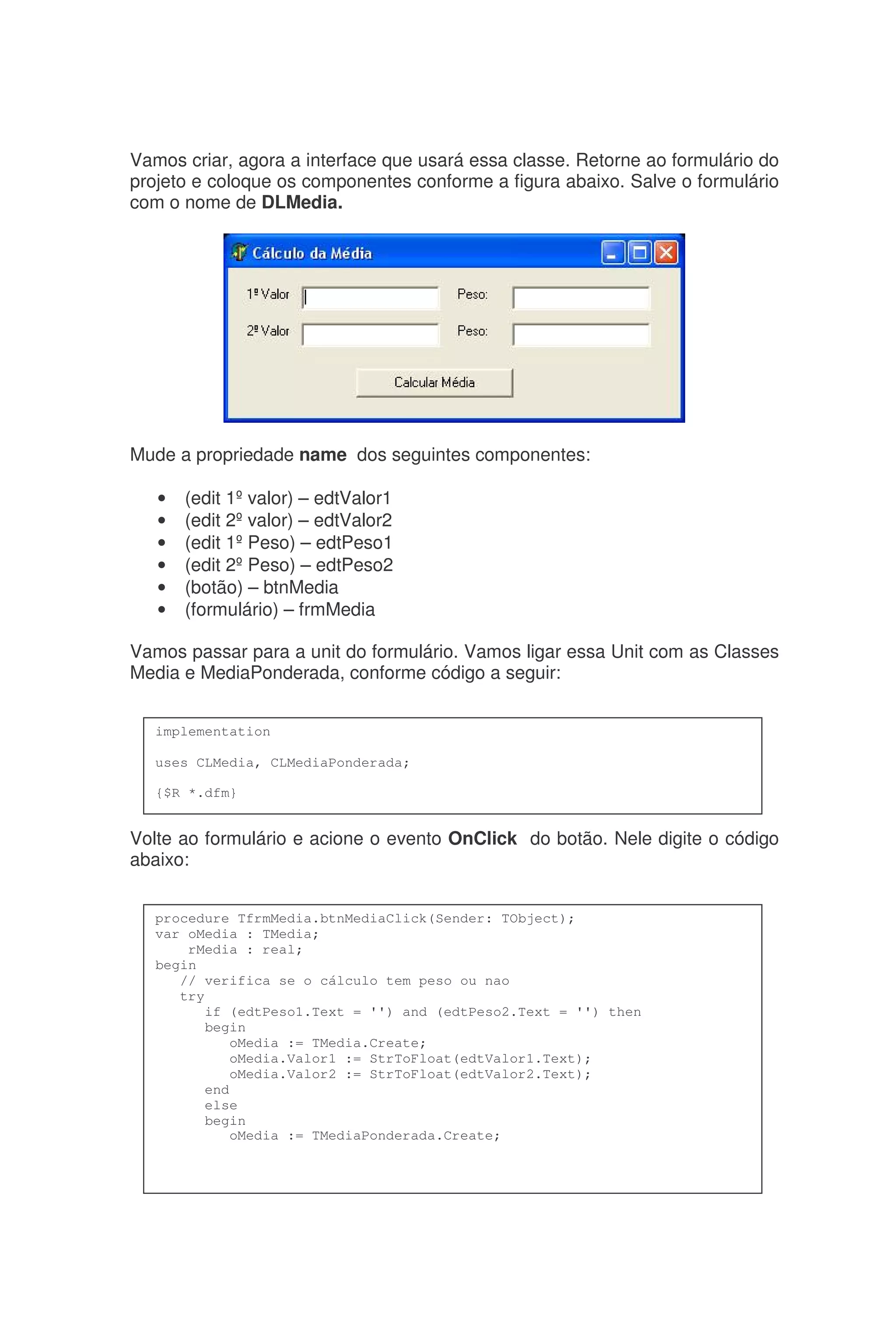 Vamos criar, agora a interface que usará essa classe. Retorne ao formulário do
projeto e coloque os componentes conforme a figura abaixo. Salve o formulário
com o nome de DLMedia.
Mude a propriedade name dos seguintes componentes:
• (edit 1ºvalor) – edtValor1
• (edit 2ºvalor) – edtValor2
• (edit 1ºPeso) – edtPeso1
• (edit 2ºPeso) – edtPeso2
• (botão) – btnMedia
• (formulário) – frmMedia
Vamos passar para a unit do formulário. Vamos ligar essa Unit com as Classes
Media e MediaPonderada, conforme código a seguir:
Volte ao formulário e acione o evento OnClick do botão. Nele digite o código
abaixo:
implementation
uses CLMedia, CLMediaPonderada;
{$R *.dfm}
procedure TfrmMedia.btnMediaClick(Sender: TObject);
var oMedia : TMedia;
rMedia : real;
begin
// verifica se o cálculo tem peso ou nao
try
if (edtPeso1.Text = '') and (edtPeso2.Text = '') then
begin
oMedia := TMedia.Create;
oMedia.Valor1 := StrToFloat(edtValor1.Text);
oMedia.Valor2 := StrToFloat(edtValor2.Text);
end
else
begin
oMedia := TMediaPonderada.Create;
 