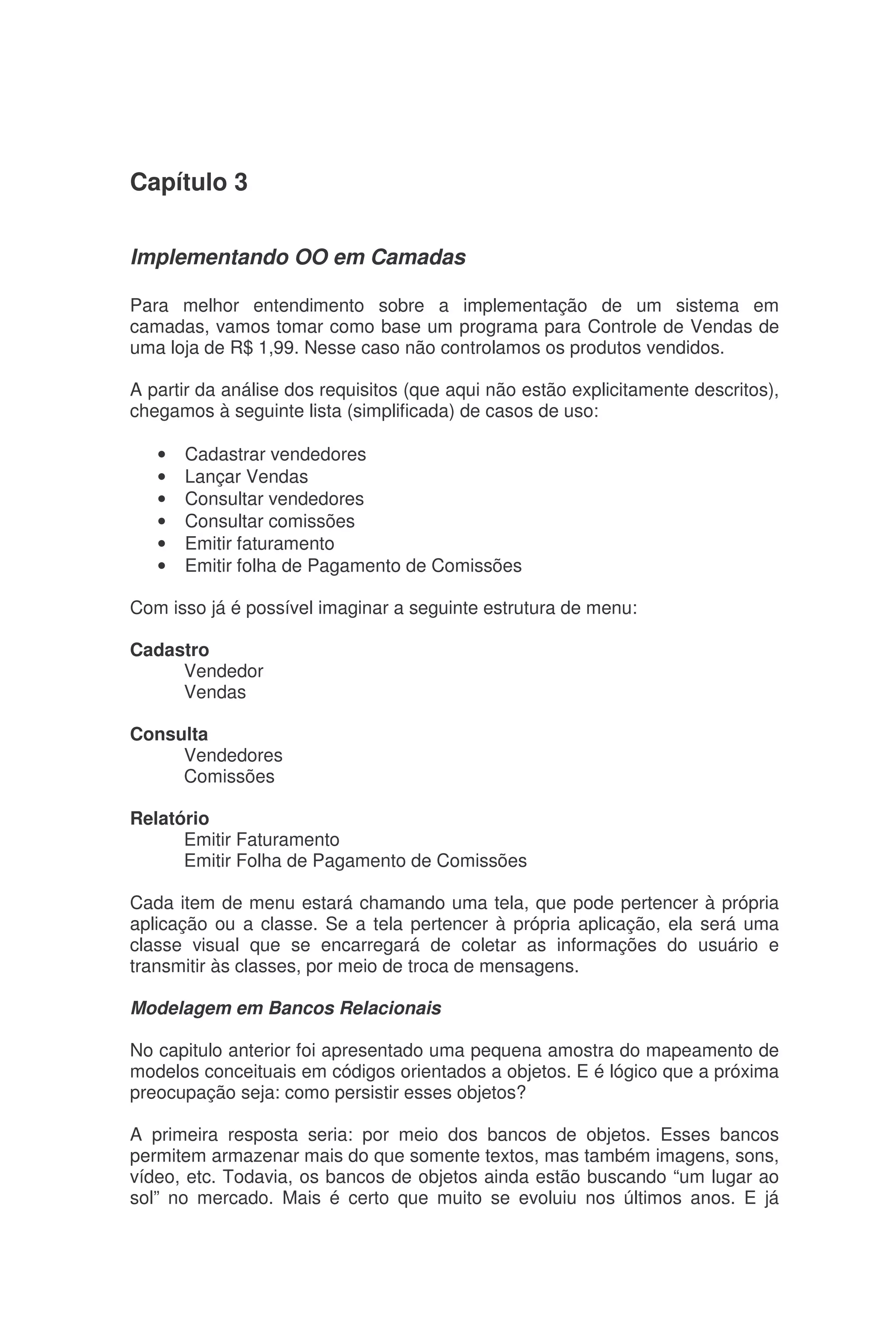 Capítulo 3
Implementando OO em Camadas
Para melhor entendimento sobre a implementação de um sistema em
camadas, vamos tomar como base um programa para Controle de Vendas de
uma loja de R$ 1,99. Nesse caso não controlamos os produtos vendidos.
A partir da análise dos requisitos (que aqui não estão explicitamente descritos),
chegamos à seguinte lista (simplificada) de casos de uso:
• Cadastrar vendedores
• Lançar Vendas
• Consultar vendedores
• Consultar comissões
• Emitir faturamento
• Emitir folha de Pagamento de Comissões
Com isso já é possível imaginar a seguinte estrutura de menu:
Cadastro
Vendedor
Vendas
Consulta
Vendedores
Comissões
Relatório
Emitir Faturamento
Emitir Folha de Pagamento de Comissões
Cada item de menu estará chamando uma tela, que pode pertencer à própria
aplicação ou a classe. Se a tela pertencer à própria aplicação, ela será uma
classe visual que se encarregará de coletar as informações do usuário e
transmitir às classes, por meio de troca de mensagens.
Modelagem em Bancos Relacionais
No capitulo anterior foi apresentado uma pequena amostra do mapeamento de
modelos conceituais em códigos orientados a objetos. E é lógico que a próxima
preocupação seja: como persistir esses objetos?
A primeira resposta seria: por meio dos bancos de objetos. Esses bancos
permitem armazenar mais do que somente textos, mas também imagens, sons,
vídeo, etc. Todavia, os bancos de objetos ainda estão buscando “um lugar ao
sol” no mercado. Mais é certo que muito se evoluiu nos últimos anos. E já
 
