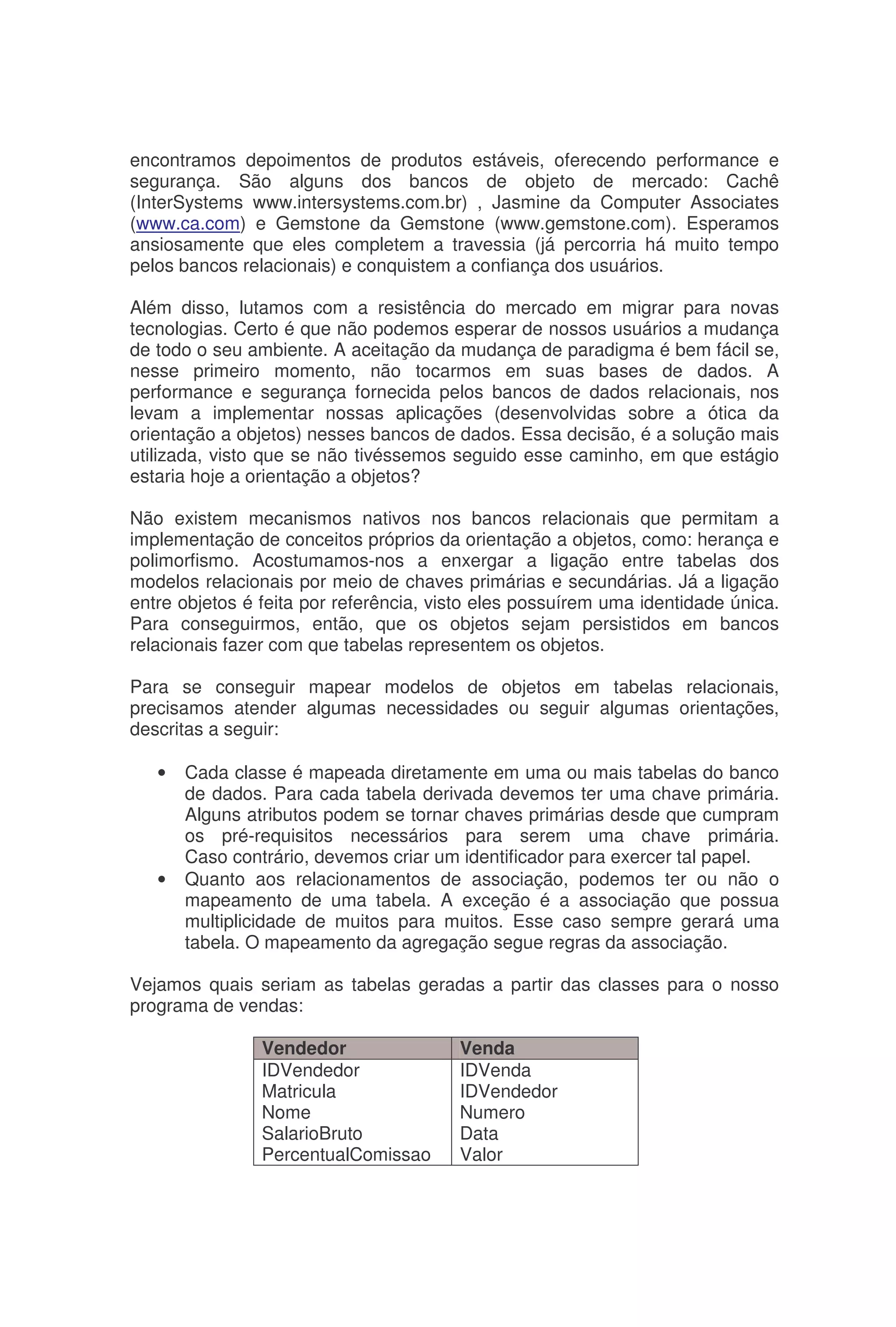 encontramos depoimentos de produtos estáveis, oferecendo performance e
segurança. São alguns dos bancos de objeto de mercado: Cachê
(InterSystems www.intersystems.com.br) , Jasmine da Computer Associates
(www.ca.com) e Gemstone da Gemstone (www.gemstone.com). Esperamos
ansiosamente que eles completem a travessia (já percorria há muito tempo
pelos bancos relacionais) e conquistem a confiança dos usuários.
Além disso, lutamos com a resistência do mercado em migrar para novas
tecnologias. Certo é que não podemos esperar de nossos usuários a mudança
de todo o seu ambiente. A aceitação da mudança de paradigma é bem fácil se,
nesse primeiro momento, não tocarmos em suas bases de dados. A
performance e segurança fornecida pelos bancos de dados relacionais, nos
levam a implementar nossas aplicações (desenvolvidas sobre a ótica da
orientação a objetos) nesses bancos de dados. Essa decisão, é a solução mais
utilizada, visto que se não tivéssemos seguido esse caminho, em que estágio
estaria hoje a orientação a objetos?
Não existem mecanismos nativos nos bancos relacionais que permitam a
implementação de conceitos próprios da orientação a objetos, como: herança e
polimorfismo. Acostumamos-nos a enxergar a ligação entre tabelas dos
modelos relacionais por meio de chaves primárias e secundárias. Já a ligação
entre objetos é feita por referência, visto eles possuírem uma identidade única.
Para conseguirmos, então, que os objetos sejam persistidos em bancos
relacionais fazer com que tabelas representem os objetos.
Para se conseguir mapear modelos de objetos em tabelas relacionais,
precisamos atender algumas necessidades ou seguir algumas orientações,
descritas a seguir:
• Cada classe é mapeada diretamente em uma ou mais tabelas do banco
de dados. Para cada tabela derivada devemos ter uma chave primária.
Alguns atributos podem se tornar chaves primárias desde que cumpram
os pré-requisitos necessários para serem uma chave primária.
Caso contrário, devemos criar um identificador para exercer tal papel.
• Quanto aos relacionamentos de associação, podemos ter ou não o
mapeamento de uma tabela. A exceção é a associação que possua
multiplicidade de muitos para muitos. Esse caso sempre gerará uma
tabela. O mapeamento da agregação segue regras da associação.
Vejamos quais seriam as tabelas geradas a partir das classes para o nosso
programa de vendas:
Vendedor Venda
IDVendedor
Matricula
Nome
SalarioBruto
PercentualComissao
IDVenda
IDVendedor
Numero
Data
Valor
 