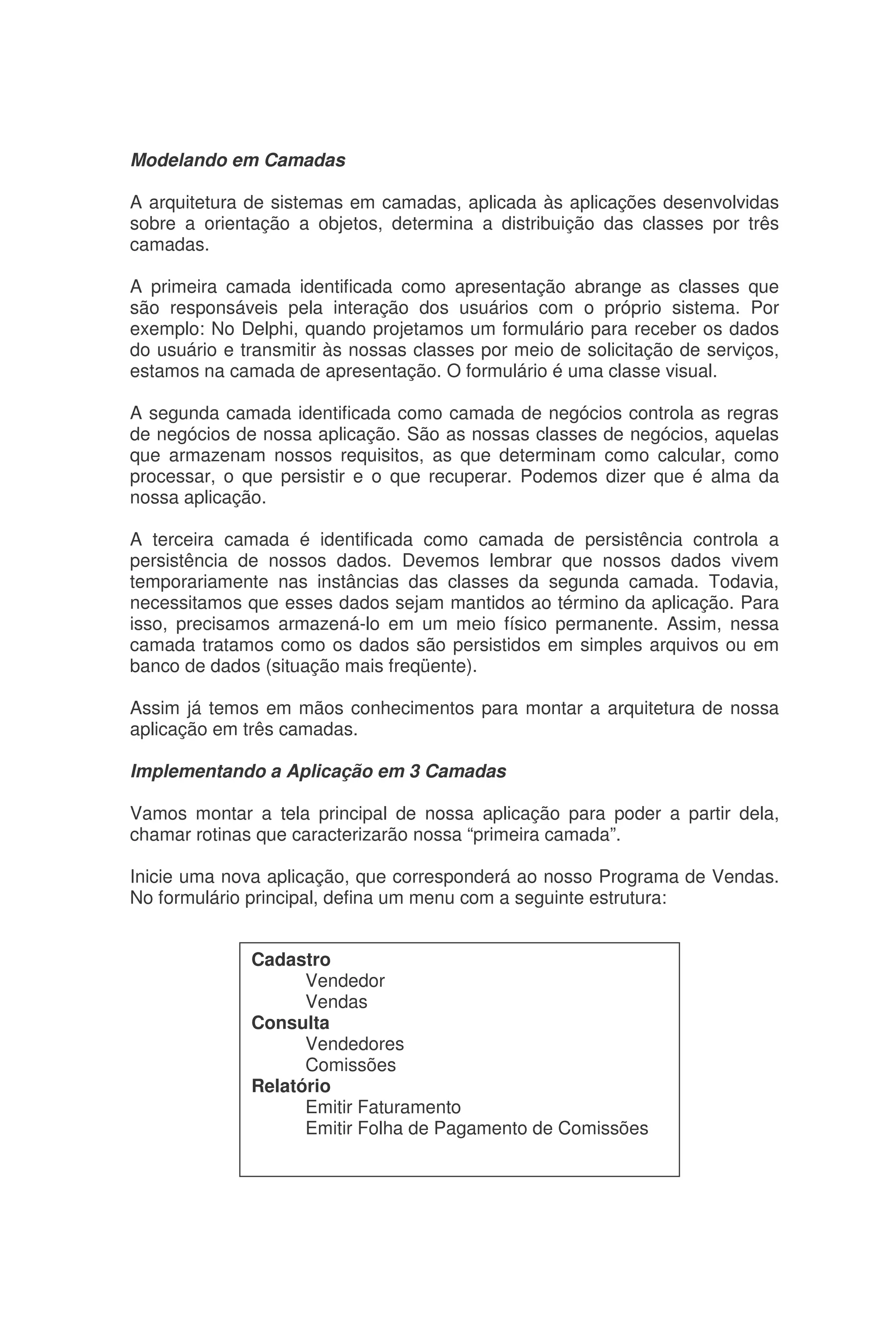 Modelando em Camadas
A arquitetura de sistemas em camadas, aplicada às aplicações desenvolvidas
sobre a orientação a objetos, determina a distribuição das classes por três
camadas.
A primeira camada identificada como apresentação abrange as classes que
são responsáveis pela interação dos usuários com o próprio sistema. Por
exemplo: No Delphi, quando projetamos um formulário para receber os dados
do usuário e transmitir às nossas classes por meio de solicitação de serviços,
estamos na camada de apresentação. O formulário é uma classe visual.
A segunda camada identificada como camada de negócios controla as regras
de negócios de nossa aplicação. São as nossas classes de negócios, aquelas
que armazenam nossos requisitos, as que determinam como calcular, como
processar, o que persistir e o que recuperar. Podemos dizer que é alma da
nossa aplicação.
A terceira camada é identificada como camada de persistência controla a
persistência de nossos dados. Devemos lembrar que nossos dados vivem
temporariamente nas instâncias das classes da segunda camada. Todavia,
necessitamos que esses dados sejam mantidos ao término da aplicação. Para
isso, precisamos armazená-lo em um meio físico permanente. Assim, nessa
camada tratamos como os dados são persistidos em simples arquivos ou em
banco de dados (situação mais freqüente).
Assim já temos em mãos conhecimentos para montar a arquitetura de nossa
aplicação em três camadas.
Implementando a Aplicação em 3 Camadas
Vamos montar a tela principal de nossa aplicação para poder a partir dela,
chamar rotinas que caracterizarão nossa “primeira camada”.
Inicie uma nova aplicação, que corresponderá ao nosso Programa de Vendas.
No formulário principal, defina um menu com a seguinte estrutura:
Cadastro
Vendedor
Vendas
Consulta
Vendedores
Comissões
Relatório
Emitir Faturamento
Emitir Folha de Pagamento de Comissões
 
