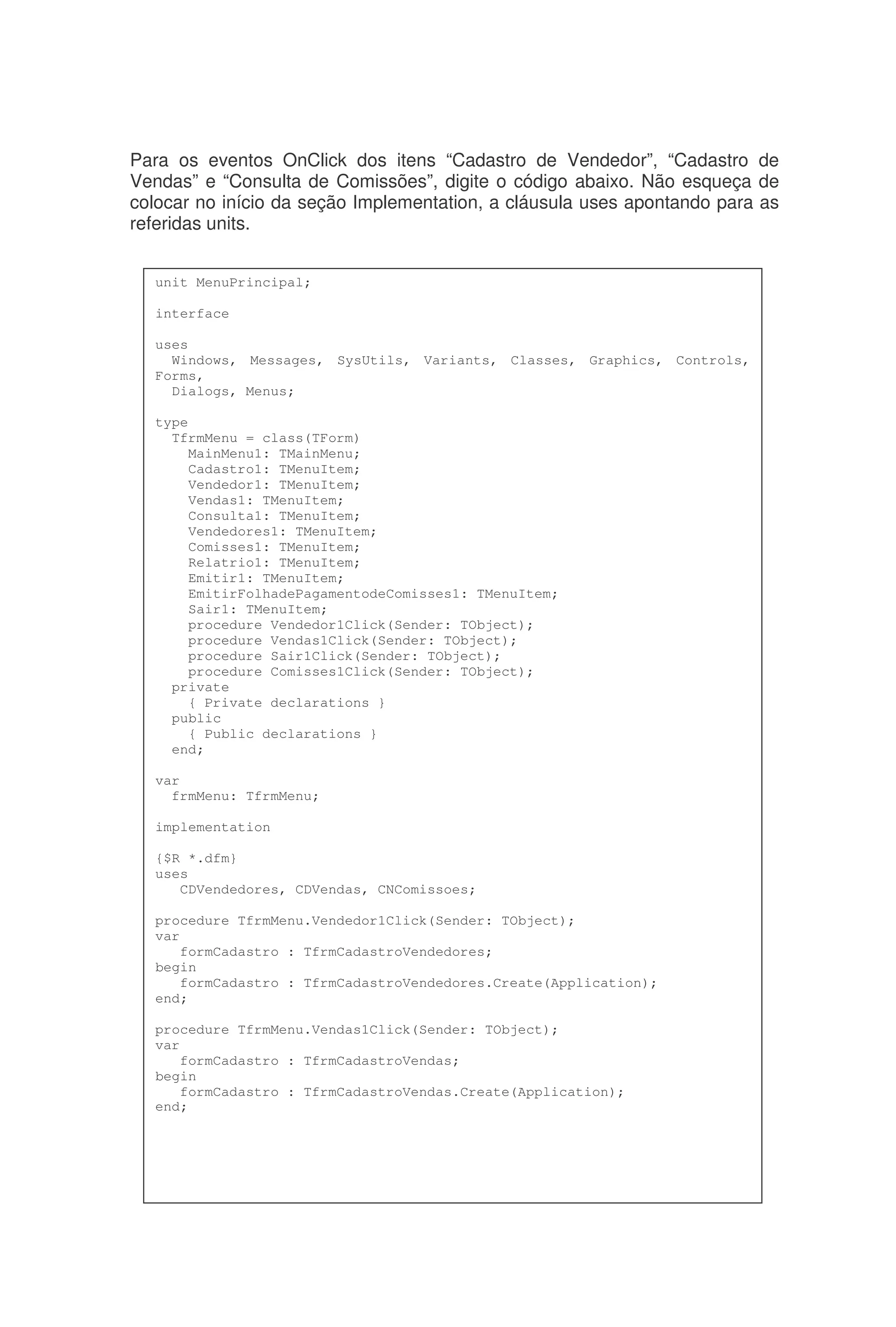 Para os eventos OnClick dos itens “Cadastro de Vendedor”, “Cadastro de
Vendas” e “Consulta de Comissões”, digite o código abaixo. Não esqueça de
colocar no início da seção Implementation, a cláusula uses apontando para as
referidas units.
unit MenuPrincipal;
interface
uses
Windows, Messages, SysUtils, Variants, Classes, Graphics, Controls,
Forms,
Dialogs, Menus;
type
TfrmMenu = class(TForm)
MainMenu1: TMainMenu;
Cadastro1: TMenuItem;
Vendedor1: TMenuItem;
Vendas1: TMenuItem;
Consulta1: TMenuItem;
Vendedores1: TMenuItem;
Comisses1: TMenuItem;
Relatrio1: TMenuItem;
Emitir1: TMenuItem;
EmitirFolhadePagamentodeComisses1: TMenuItem;
Sair1: TMenuItem;
procedure Vendedor1Click(Sender: TObject);
procedure Vendas1Click(Sender: TObject);
procedure Sair1Click(Sender: TObject);
procedure Comisses1Click(Sender: TObject);
private
{ Private declarations }
public
{ Public declarations }
end;
var
frmMenu: TfrmMenu;
implementation
{$R *.dfm}
uses
CDVendedores, CDVendas, CNComissoes;
procedure TfrmMenu.Vendedor1Click(Sender: TObject);
var
formCadastro : TfrmCadastroVendedores;
begin
formCadastro : TfrmCadastroVendedores.Create(Application);
end;
procedure TfrmMenu.Vendas1Click(Sender: TObject);
var
formCadastro : TfrmCadastroVendas;
begin
formCadastro : TfrmCadastroVendas.Create(Application);
end;
 