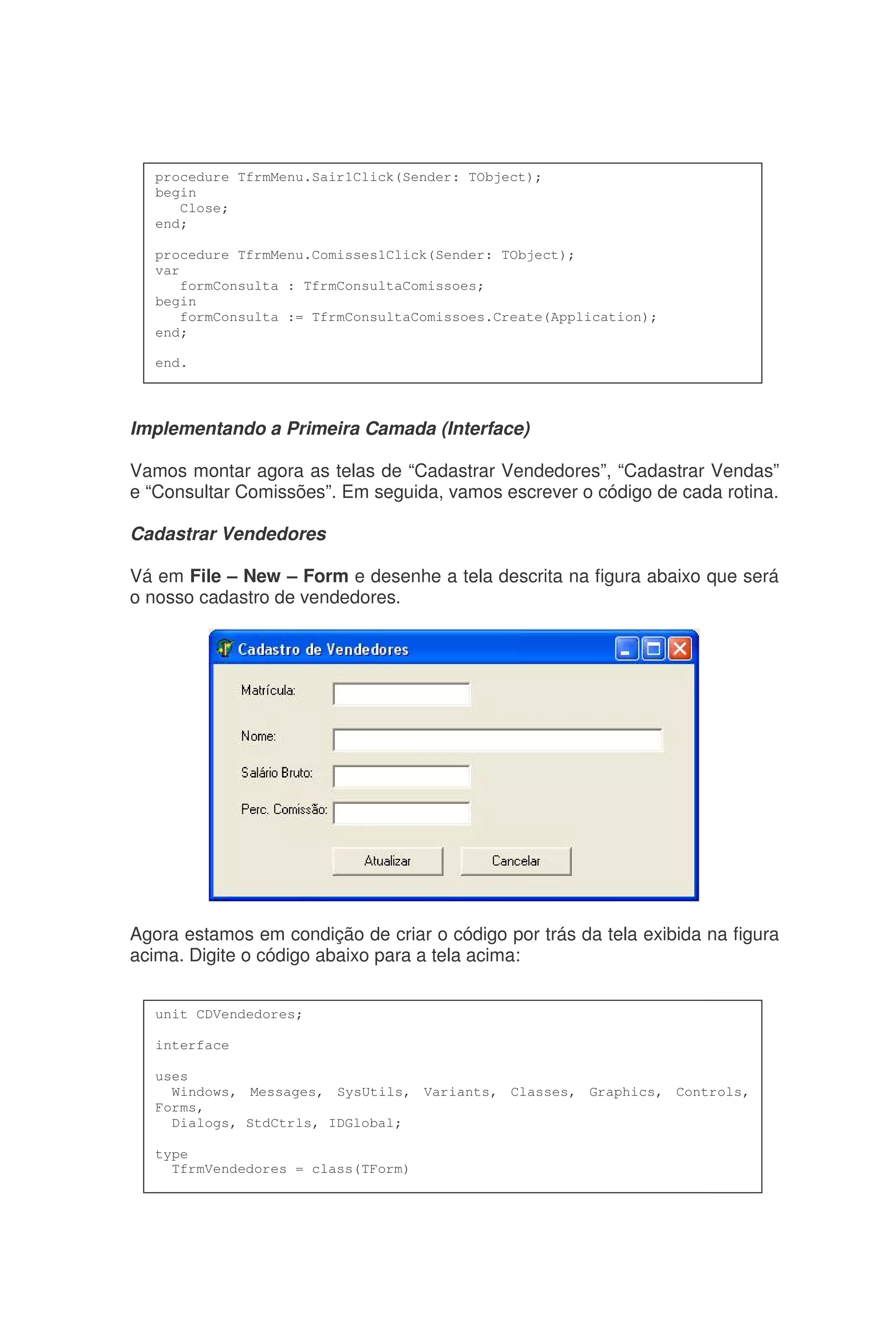 Implementando a Primeira Camada (Interface)
Vamos montar agora as telas de “Cadastrar Vendedores”, “Cadastrar Vendas”
e “Consultar Comissões”. Em seguida, vamos escrever o código de cada rotina.
Cadastrar Vendedores
Vá em File – New – Form e desenhe a tela descrita na figura abaixo que será
o nosso cadastro de vendedores.
Agora estamos em condição de criar o código por trás da tela exibida na figura
acima. Digite o código abaixo para a tela acima:
procedure TfrmMenu.Sair1Click(Sender: TObject);
begin
Close;
end;
procedure TfrmMenu.Comisses1Click(Sender: TObject);
var
formConsulta : TfrmConsultaComissoes;
begin
formConsulta := TfrmConsultaComissoes.Create(Application);
end;
end.
unit CDVendedores;
interface
uses
Windows, Messages, SysUtils, Variants, Classes, Graphics, Controls,
Forms,
Dialogs, StdCtrls, IDGlobal;
type
TfrmVendedores = class(TForm)
 