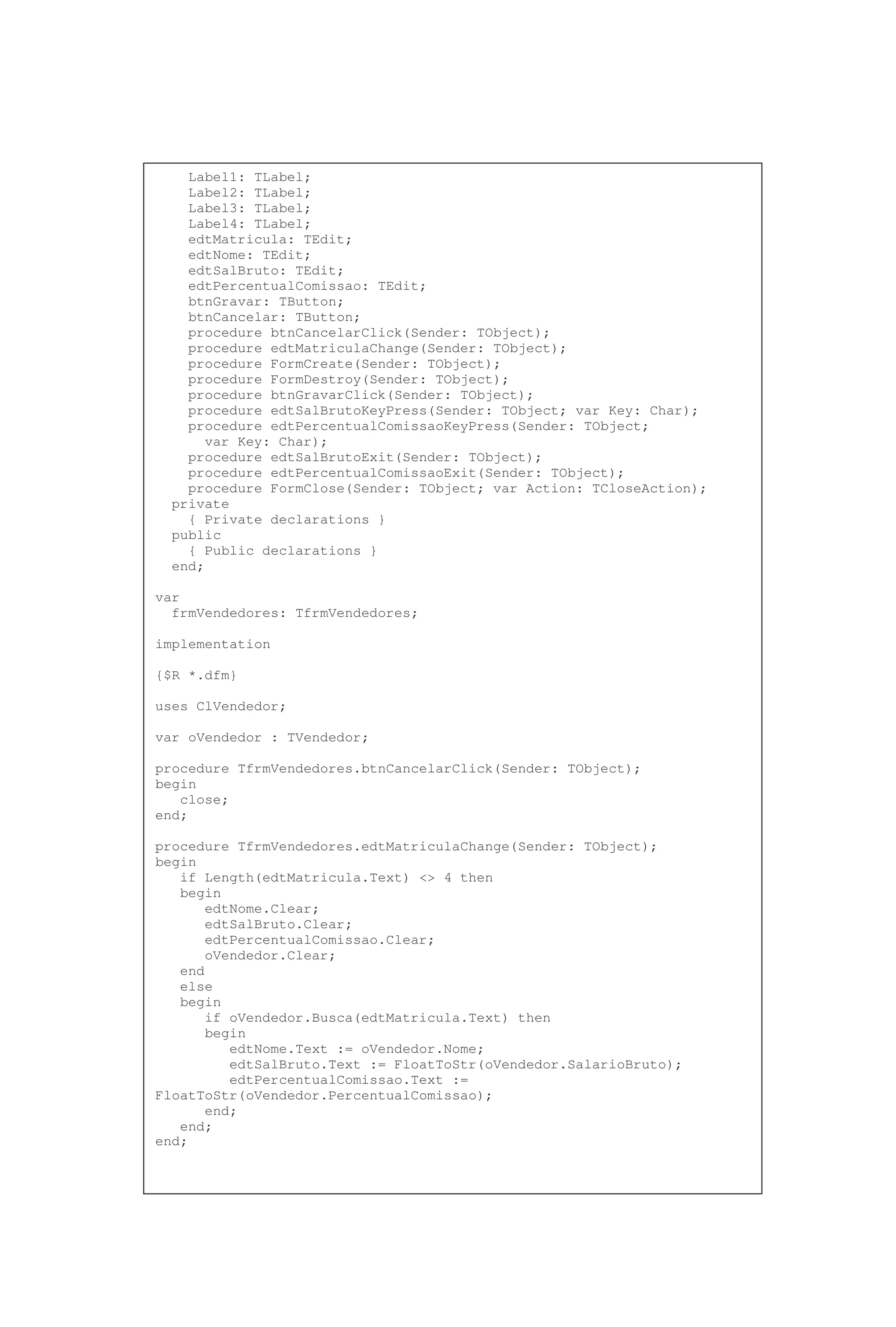 Label1: TLabel;
Label2: TLabel;
Label3: TLabel;
Label4: TLabel;
edtMatricula: TEdit;
edtNome: TEdit;
edtSalBruto: TEdit;
edtPercentualComissao: TEdit;
btnGravar: TButton;
btnCancelar: TButton;
procedure btnCancelarClick(Sender: TObject);
procedure edtMatriculaChange(Sender: TObject);
procedure FormCreate(Sender: TObject);
procedure FormDestroy(Sender: TObject);
procedure btnGravarClick(Sender: TObject);
procedure edtSalBrutoKeyPress(Sender: TObject; var Key: Char);
procedure edtPercentualComissaoKeyPress(Sender: TObject;
var Key: Char);
procedure edtSalBrutoExit(Sender: TObject);
procedure edtPercentualComissaoExit(Sender: TObject);
procedure FormClose(Sender: TObject; var Action: TCloseAction);
private
{ Private declarations }
public
{ Public declarations }
end;
var
frmVendedores: TfrmVendedores;
implementation
{$R *.dfm}
uses ClVendedor;
var oVendedor : TVendedor;
procedure TfrmVendedores.btnCancelarClick(Sender: TObject);
begin
close;
end;
procedure TfrmVendedores.edtMatriculaChange(Sender: TObject);
begin
if Length(edtMatricula.Text) <> 4 then
begin
edtNome.Clear;
edtSalBruto.Clear;
edtPercentualComissao.Clear;
oVendedor.Clear;
end
else
begin
if oVendedor.Busca(edtMatricula.Text) then
begin
edtNome.Text := oVendedor.Nome;
edtSalBruto.Text := FloatToStr(oVendedor.SalarioBruto);
edtPercentualComissao.Text :=
FloatToStr(oVendedor.PercentualComissao);
end;
end;
end;
 