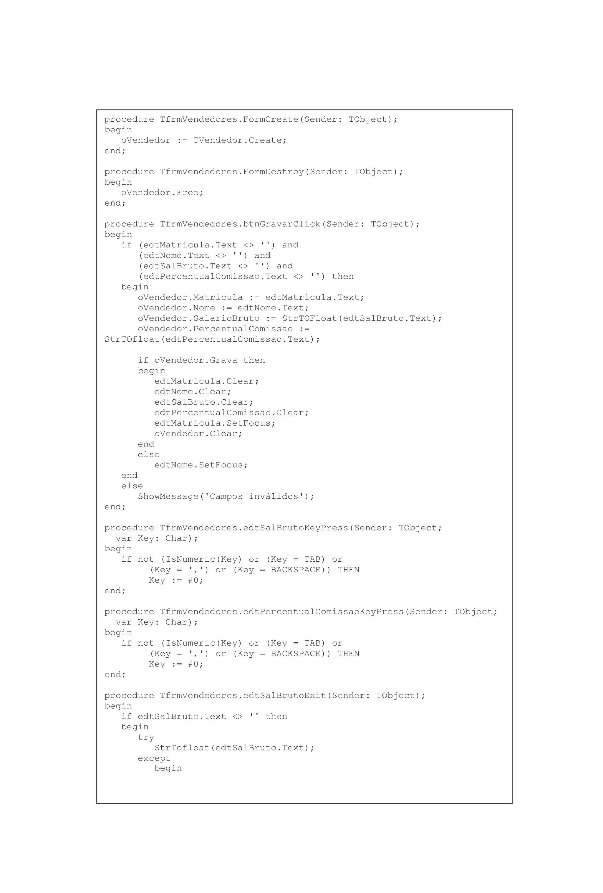 procedure TfrmVendedores.FormCreate(Sender: TObject);
begin
oVendedor := TVendedor.Create;
end;
procedure TfrmVendedores.FormDestroy(Sender: TObject);
begin
oVendedor.Free;
end;
procedure TfrmVendedores.btnGravarClick(Sender: TObject);
begin
if (edtMatricula.Text <> '') and
(edtNome.Text <> '') and
(edtSalBruto.Text <> '') and
(edtPercentualComissao.Text <> '') then
begin
oVendedor.Matricula := edtMatricula.Text;
oVendedor.Nome := edtNome.Text;
oVendedor.SalarioBruto := StrTOFloat(edtSalBruto.Text);
oVendedor.PercentualComissao :=
StrTOfloat(edtPercentualComissao.Text);
if oVendedor.Grava then
begin
edtMatricula.Clear;
edtNome.Clear;
edtSalBruto.Clear;
edtPercentualComissao.Clear;
edtMatricula.SetFocus;
oVendedor.Clear;
end
else
edtNome.SetFocus;
end
else
ShowMessage('Campos inválidos');
end;
procedure TfrmVendedores.edtSalBrutoKeyPress(Sender: TObject;
var Key: Char);
begin
if not (IsNumeric(Key) or (Key = TAB) or
(Key = ',') or (Key = BACKSPACE)) THEN
Key := #0;
end;
procedure TfrmVendedores.edtPercentualComissaoKeyPress(Sender: TObject;
var Key: Char);
begin
if not (IsNumeric(Key) or (Key = TAB) or
(Key = ',') or (Key = BACKSPACE)) THEN
Key := #0;
end;
procedure TfrmVendedores.edtSalBrutoExit(Sender: TObject);
begin
if edtSalBruto.Text <> '' then
begin
try
StrTofloat(edtSalBruto.Text);
except
begin
 