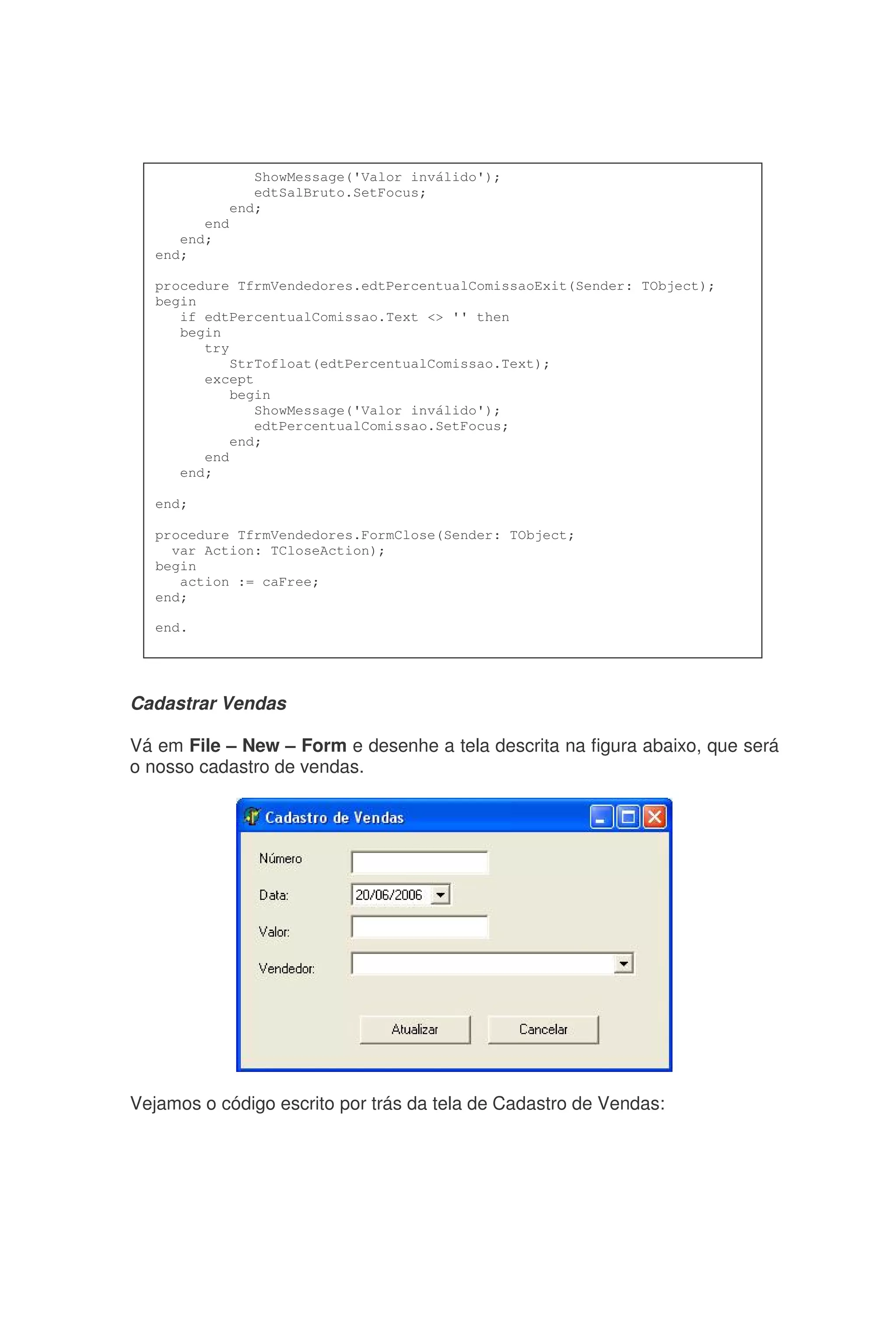 Cadastrar Vendas
Vá em File – New – Form e desenhe a tela descrita na figura abaixo, que será
o nosso cadastro de vendas.
Vejamos o código escrito por trás da tela de Cadastro de Vendas:
ShowMessage('Valor inválido');
edtSalBruto.SetFocus;
end;
end
end;
end;
procedure TfrmVendedores.edtPercentualComissaoExit(Sender: TObject);
begin
if edtPercentualComissao.Text <> '' then
begin
try
StrTofloat(edtPercentualComissao.Text);
except
begin
ShowMessage('Valor inválido');
edtPercentualComissao.SetFocus;
end;
end
end;
end;
procedure TfrmVendedores.FormClose(Sender: TObject;
var Action: TCloseAction);
begin
action := caFree;
end;
end.
 