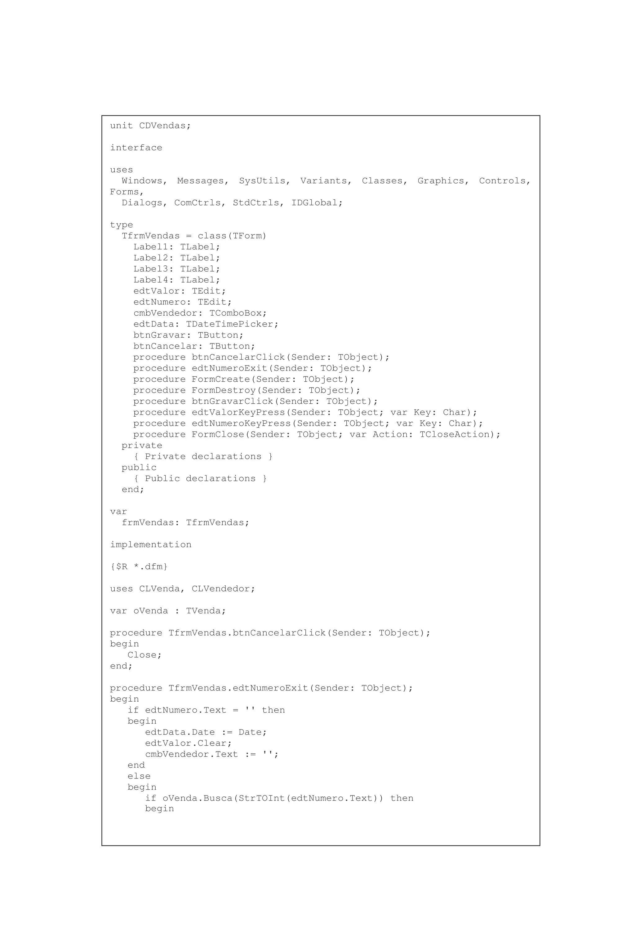 unit CDVendas;
interface
uses
Windows, Messages, SysUtils, Variants, Classes, Graphics, Controls,
Forms,
Dialogs, ComCtrls, StdCtrls, IDGlobal;
type
TfrmVendas = class(TForm)
Label1: TLabel;
Label2: TLabel;
Label3: TLabel;
Label4: TLabel;
edtValor: TEdit;
edtNumero: TEdit;
cmbVendedor: TComboBox;
edtData: TDateTimePicker;
btnGravar: TButton;
btnCancelar: TButton;
procedure btnCancelarClick(Sender: TObject);
procedure edtNumeroExit(Sender: TObject);
procedure FormCreate(Sender: TObject);
procedure FormDestroy(Sender: TObject);
procedure btnGravarClick(Sender: TObject);
procedure edtValorKeyPress(Sender: TObject; var Key: Char);
procedure edtNumeroKeyPress(Sender: TObject; var Key: Char);
procedure FormClose(Sender: TObject; var Action: TCloseAction);
private
{ Private declarations }
public
{ Public declarations }
end;
var
frmVendas: TfrmVendas;
implementation
{$R *.dfm}
uses CLVenda, CLVendedor;
var oVenda : TVenda;
procedure TfrmVendas.btnCancelarClick(Sender: TObject);
begin
Close;
end;
procedure TfrmVendas.edtNumeroExit(Sender: TObject);
begin
if edtNumero.Text = '' then
begin
edtData.Date := Date;
edtValor.Clear;
cmbVendedor.Text := '';
end
else
begin
if oVenda.Busca(StrTOInt(edtNumero.Text)) then
begin
 
