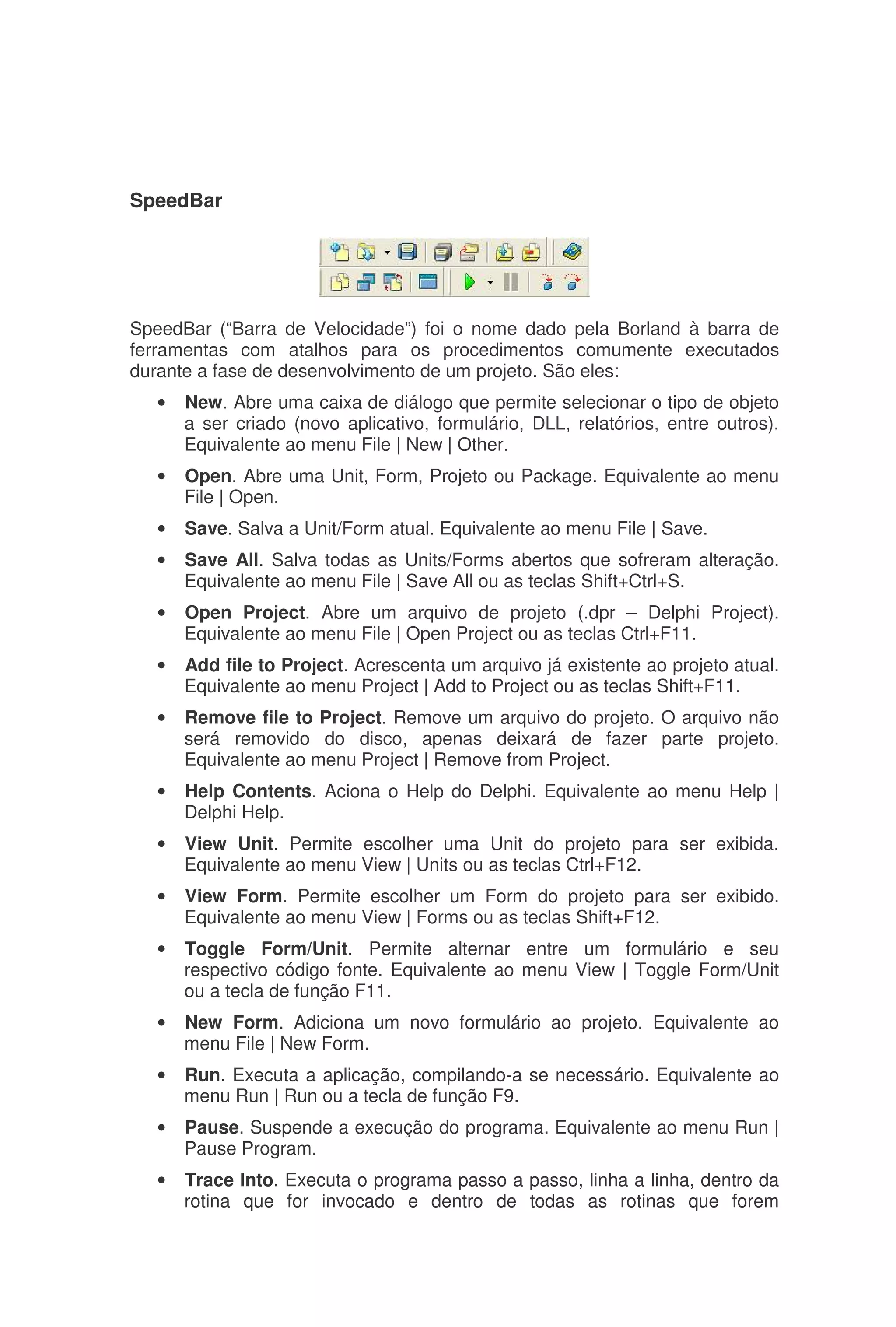 SpeedBar
SpeedBar (“Barra de Velocidade”) foi o nome dado pela Borland à barra de
ferramentas com atalhos para os procedimentos comumente executados
durante a fase de desenvolvimento de um projeto. São eles:
• New. Abre uma caixa de diálogo que permite selecionar o tipo de objeto
a ser criado (novo aplicativo, formulário, DLL, relatórios, entre outros).
Equivalente ao menu File | New | Other.
• Open. Abre uma Unit, Form, Projeto ou Package. Equivalente ao menu
File | Open.
• Save. Salva a Unit/Form atual. Equivalente ao menu File | Save.
• Save All. Salva todas as Units/Forms abertos que sofreram alteração.
Equivalente ao menu File | Save All ou as teclas Shift+Ctrl+S.
• Open Project. Abre um arquivo de projeto (.dpr – Delphi Project).
Equivalente ao menu File | Open Project ou as teclas Ctrl+F11.
• Add file to Project. Acrescenta um arquivo já existente ao projeto atual.
Equivalente ao menu Project | Add to Project ou as teclas Shift+F11.
• Remove file to Project. Remove um arquivo do projeto. O arquivo não
será removido do disco, apenas deixará de fazer parte projeto.
Equivalente ao menu Project | Remove from Project.
• Help Contents. Aciona o Help do Delphi. Equivalente ao menu Help |
Delphi Help.
• View Unit. Permite escolher uma Unit do projeto para ser exibida.
Equivalente ao menu View | Units ou as teclas Ctrl+F12.
• View Form. Permite escolher um Form do projeto para ser exibido.
Equivalente ao menu View | Forms ou as teclas Shift+F12.
• Toggle Form/Unit. Permite alternar entre um formulário e seu
respectivo código fonte. Equivalente ao menu View | Toggle Form/Unit
ou a tecla de função F11.
• New Form. Adiciona um novo formulário ao projeto. Equivalente ao
menu File | New Form.
• Run. Executa a aplicação, compilando-a se necessário. Equivalente ao
menu Run | Run ou a tecla de função F9.
• Pause. Suspende a execução do programa. Equivalente ao menu Run |
Pause Program.
• Trace Into. Executa o programa passo a passo, linha a linha, dentro da
rotina que for invocado e dentro de todas as rotinas que forem
 