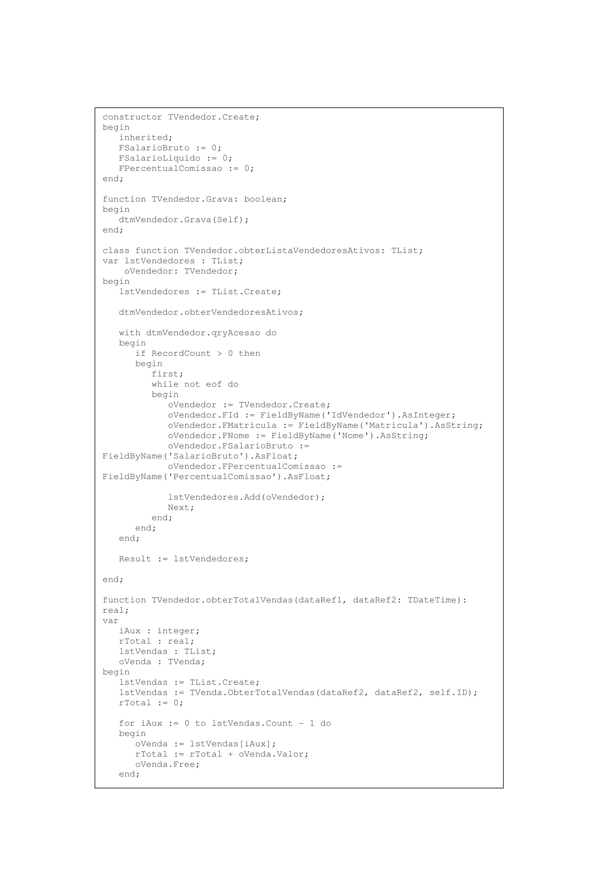 constructor TVendedor.Create;
begin
inherited;
FSalarioBruto := 0;
FSalarioLiquido := 0;
FPercentualComissao := 0;
end;
function TVendedor.Grava: boolean;
begin
dtmVendedor.Grava(Self);
end;
class function TVendedor.obterListaVendedoresAtivos: TList;
var lstVendedores : TList;
oVendedor: TVendedor;
begin
lstVendedores := TList.Create;
dtmVendedor.obterVendedoresAtivos;
with dtmVendedor.qryAcesso do
begin
if RecordCount > 0 then
begin
first;
while not eof do
begin
oVendedor := TVendedor.Create;
oVendedor.FId := FieldByName('IdVendedor').AsInteger;
oVendedor.FMatricula := FieldByName('Matricula').AsString;
oVendedor.FNome := FieldByName('Nome').AsString;
oVendedor.FSalarioBruto :=
FieldByName('SalarioBruto').AsFloat;
oVendedor.FPercentualComissao :=
FieldByName('PercentualComissao').AsFloat;
lstVendedores.Add(oVendedor);
Next;
end;
end;
end;
Result := lstVendedores;
end;
function TVendedor.obterTotalVendas(dataRef1, dataRef2: TDateTime):
real;
var
iAux : integer;
rTotal : real;
lstVendas : TList;
oVenda : TVenda;
begin
lstVendas := TList.Create;
lstVendas := TVenda.ObterTotalVendas(dataRef2, dataRef2, self.ID);
rTotal := 0;
for iAux := 0 to lstVendas.Count - 1 do
begin
oVenda := lstVendas[iAux];
rTotal := rTotal + oVenda.Valor;
oVenda.Free;
end;
 