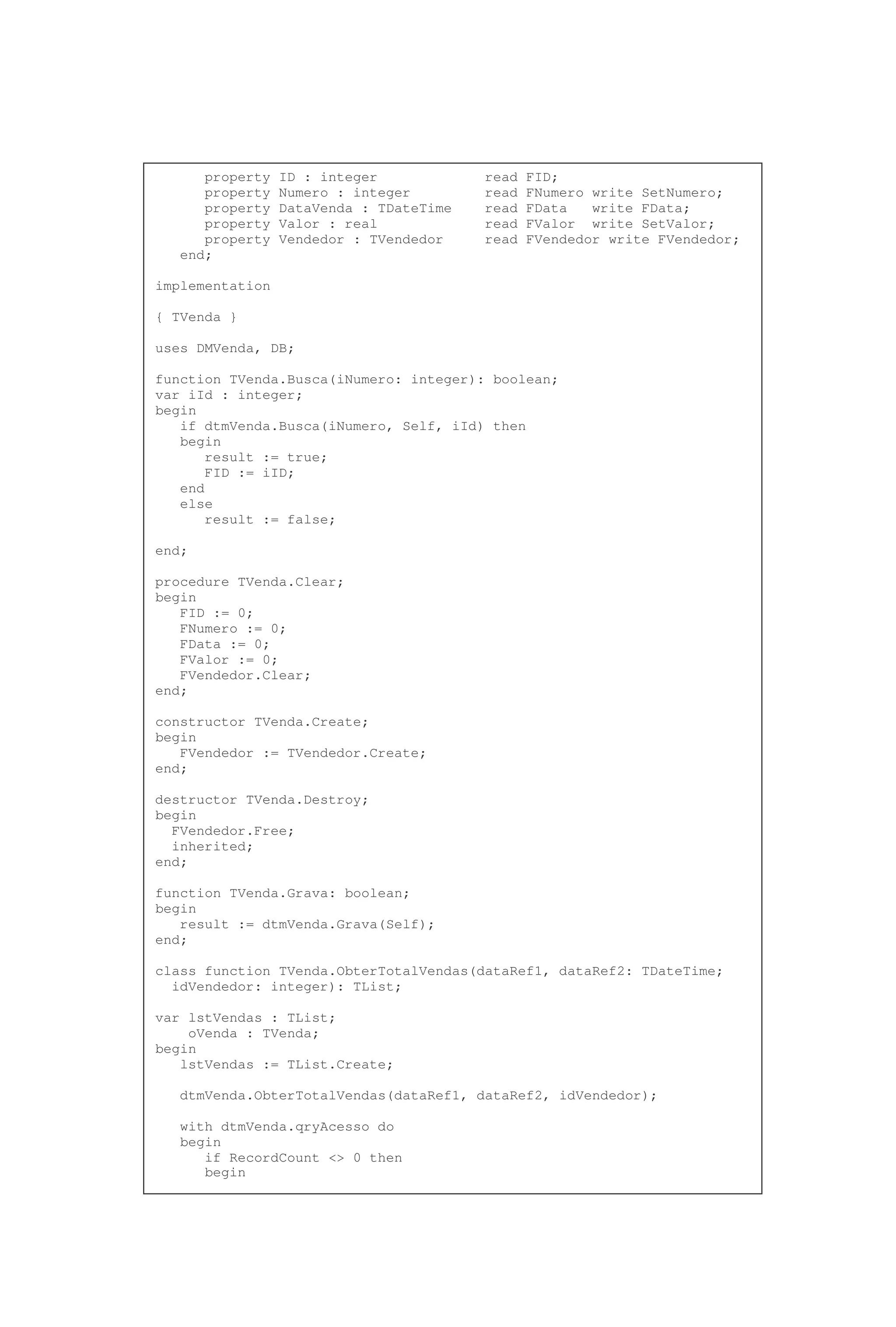 property ID : integer read FID;
property Numero : integer read FNumero write SetNumero;
property DataVenda : TDateTime read FData write FData;
property Valor : real read FValor write SetValor;
property Vendedor : TVendedor read FVendedor write FVendedor;
end;
implementation
{ TVenda }
uses DMVenda, DB;
function TVenda.Busca(iNumero: integer): boolean;
var iId : integer;
begin
if dtmVenda.Busca(iNumero, Self, iId) then
begin
result := true;
FID := iID;
end
else
result := false;
end;
procedure TVenda.Clear;
begin
FID := 0;
FNumero := 0;
FData := 0;
FValor := 0;
FVendedor.Clear;
end;
constructor TVenda.Create;
begin
FVendedor := TVendedor.Create;
end;
destructor TVenda.Destroy;
begin
FVendedor.Free;
inherited;
end;
function TVenda.Grava: boolean;
begin
result := dtmVenda.Grava(Self);
end;
class function TVenda.ObterTotalVendas(dataRef1, dataRef2: TDateTime;
idVendedor: integer): TList;
var lstVendas : TList;
oVenda : TVenda;
begin
lstVendas := TList.Create;
dtmVenda.ObterTotalVendas(dataRef1, dataRef2, idVendedor);
with dtmVenda.qryAcesso do
begin
if RecordCount <> 0 then
begin
 