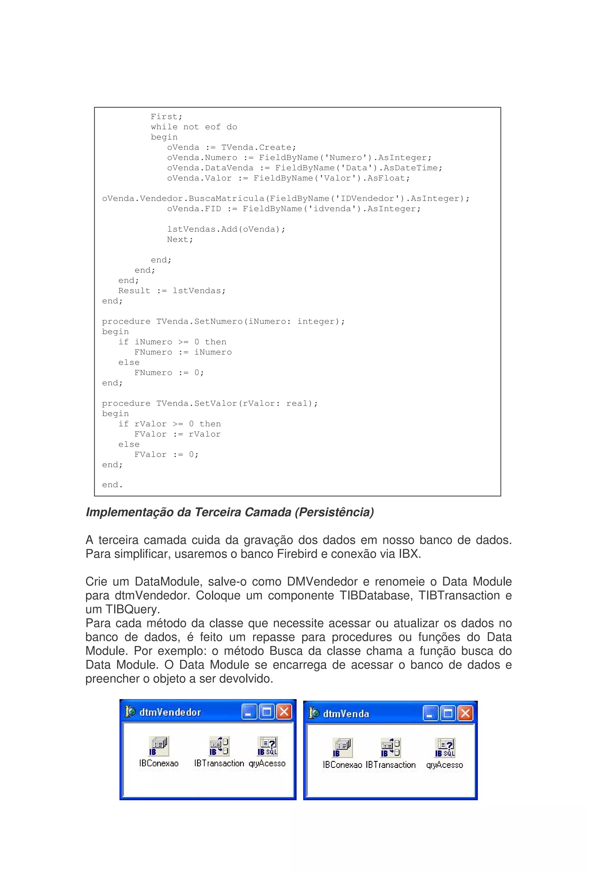 Implementação da Terceira Camada (Persistência)
A terceira camada cuida da gravação dos dados em nosso banco de dados.
Para simplificar, usaremos o banco Firebird e conexão via IBX.
Crie um DataModule, salve-o como DMVendedor e renomeie o Data Module
para dtmVendedor. Coloque um componente TIBDatabase, TIBTransaction e
um TIBQuery.
Para cada método da classe que necessite acessar ou atualizar os dados no
banco de dados, é feito um repasse para procedures ou funções do Data
Module. Por exemplo: o método Busca da classe chama a função busca do
Data Module. O Data Module se encarrega de acessar o banco de dados e
preencher o objeto a ser devolvido.
First;
while not eof do
begin
oVenda := TVenda.Create;
oVenda.Numero := FieldByName('Numero').AsInteger;
oVenda.DataVenda := FieldByName('Data').AsDateTime;
oVenda.Valor := FieldByName('Valor').AsFloat;
oVenda.Vendedor.BuscaMatricula(FieldByName('IDVendedor').AsInteger);
oVenda.FID := FieldByName('idvenda').AsInteger;
lstVendas.Add(oVenda);
Next;
end;
end;
end;
Result := lstVendas;
end;
procedure TVenda.SetNumero(iNumero: integer);
begin
if iNumero >= 0 then
FNumero := iNumero
else
FNumero := 0;
end;
procedure TVenda.SetValor(rValor: real);
begin
if rValor >= 0 then
FValor := rValor
else
FValor := 0;
end;
end.
 