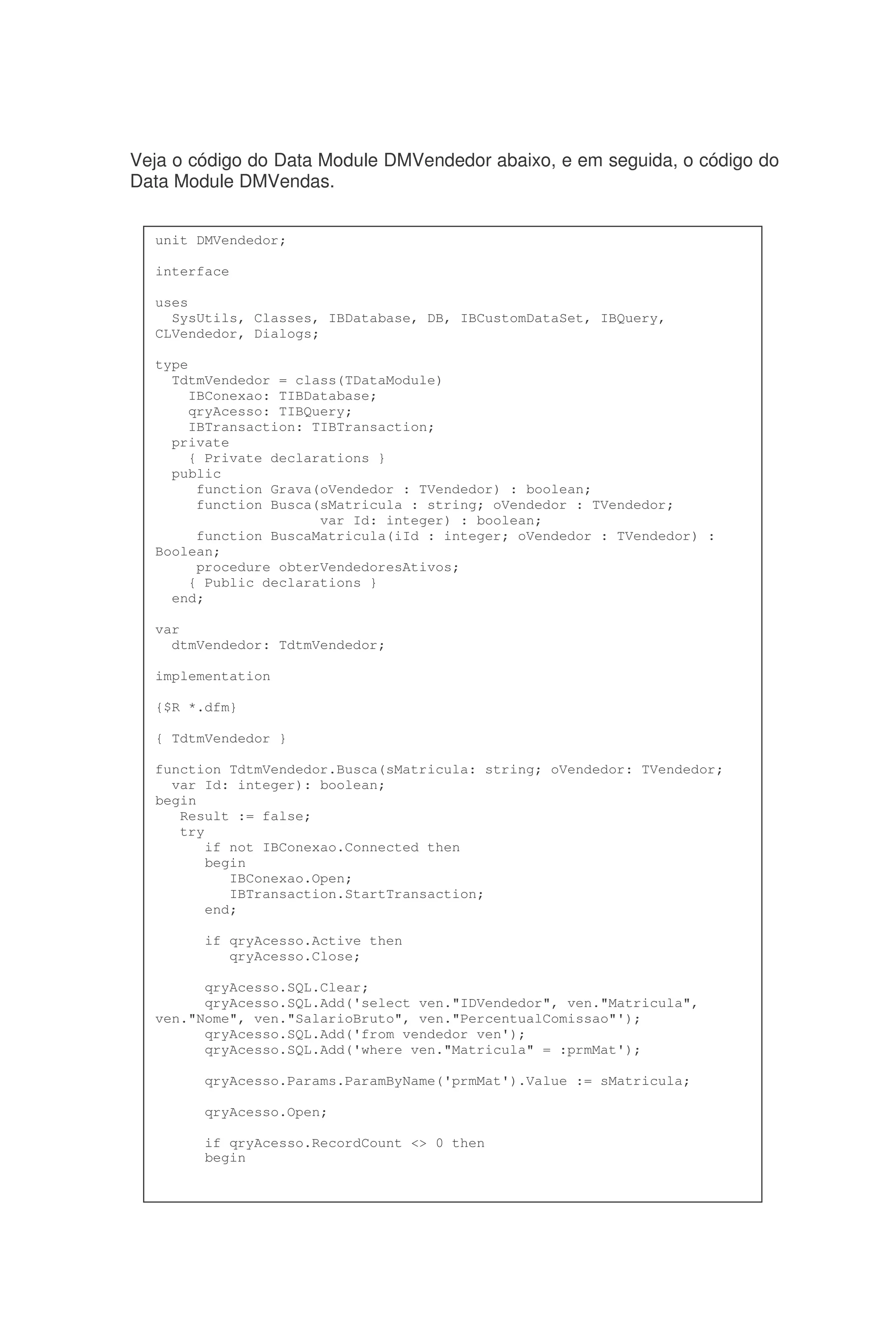 Veja o código do Data Module DMVendedor abaixo, e em seguida, o código do
Data Module DMVendas.
unit DMVendedor;
interface
uses
SysUtils, Classes, IBDatabase, DB, IBCustomDataSet, IBQuery,
CLVendedor, Dialogs;
type
TdtmVendedor = class(TDataModule)
IBConexao: TIBDatabase;
qryAcesso: TIBQuery;
IBTransaction: TIBTransaction;
private
{ Private declarations }
public
function Grava(oVendedor : TVendedor) : boolean;
function Busca(sMatricula : string; oVendedor : TVendedor;
var Id: integer) : boolean;
function BuscaMatricula(iId : integer; oVendedor : TVendedor) :
Boolean;
procedure obterVendedoresAtivos;
{ Public declarations }
end;
var
dtmVendedor: TdtmVendedor;
implementation
{$R *.dfm}
{ TdtmVendedor }
function TdtmVendedor.Busca(sMatricula: string; oVendedor: TVendedor;
var Id: integer): boolean;
begin
Result := false;
try
if not IBConexao.Connected then
begin
IBConexao.Open;
IBTransaction.StartTransaction;
end;
if qryAcesso.Active then
qryAcesso.Close;
qryAcesso.SQL.Clear;
qryAcesso.SQL.Add('select ven."IDVendedor", ven."Matricula",
ven."Nome", ven."SalarioBruto", ven."PercentualComissao"');
qryAcesso.SQL.Add('from vendedor ven');
qryAcesso.SQL.Add('where ven."Matricula" = :prmMat');
qryAcesso.Params.ParamByName('prmMat').Value := sMatricula;
qryAcesso.Open;
if qryAcesso.RecordCount <> 0 then
begin
 