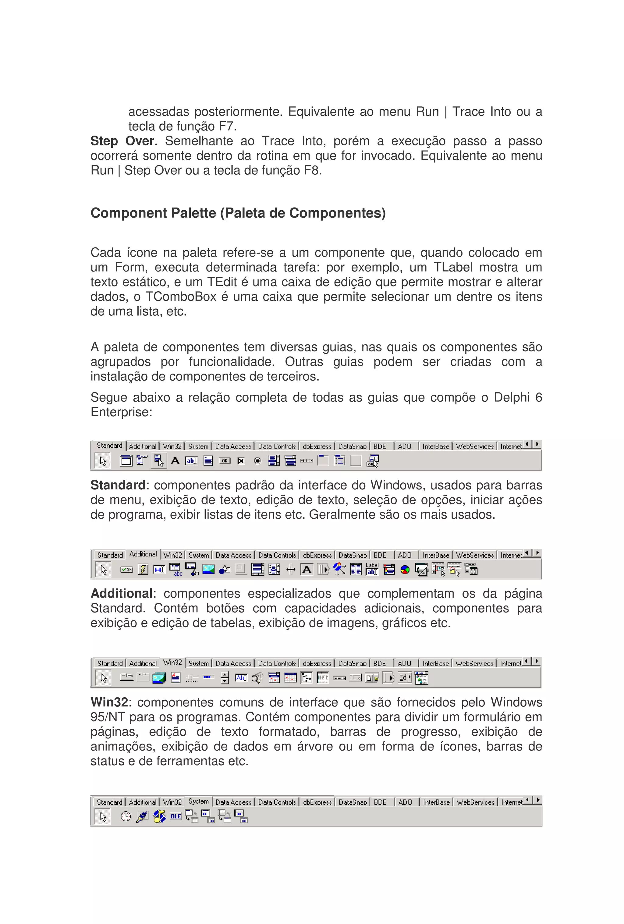 acessadas posteriormente. Equivalente ao menu Run | Trace Into ou a
tecla de função F7.
Step Over. Semelhante ao Trace Into, porém a execução passo a passo
ocorrerá somente dentro da rotina em que for invocado. Equivalente ao menu
Run | Step Over ou a tecla de função F8.
Component Palette (Paleta de Componentes)
Cada ícone na paleta refere-se a um componente que, quando colocado em
um Form, executa determinada tarefa: por exemplo, um TLabel mostra um
texto estático, e um TEdit é uma caixa de edição que permite mostrar e alterar
dados, o TComboBox é uma caixa que permite selecionar um dentre os itens
de uma lista, etc.
A paleta de componentes tem diversas guias, nas quais os componentes são
agrupados por funcionalidade. Outras guias podem ser criadas com a
instalação de componentes de terceiros.
Segue abaixo a relação completa de todas as guias que compõe o Delphi 6
Enterprise:
Standard: componentes padrão da interface do Windows, usados para barras
de menu, exibição de texto, edição de texto, seleção de opções, iniciar ações
de programa, exibir listas de itens etc. Geralmente são os mais usados.
Additional: componentes especializados que complementam os da página
Standard. Contém botões com capacidades adicionais, componentes para
exibição e edição de tabelas, exibição de imagens, gráficos etc.
Win32: componentes comuns de interface que são fornecidos pelo Windows
95/NT para os programas. Contém componentes para dividir um formulário em
páginas, edição de texto formatado, barras de progresso, exibição de
animações, exibição de dados em árvore ou em forma de ícones, barras de
status e de ferramentas etc.
 