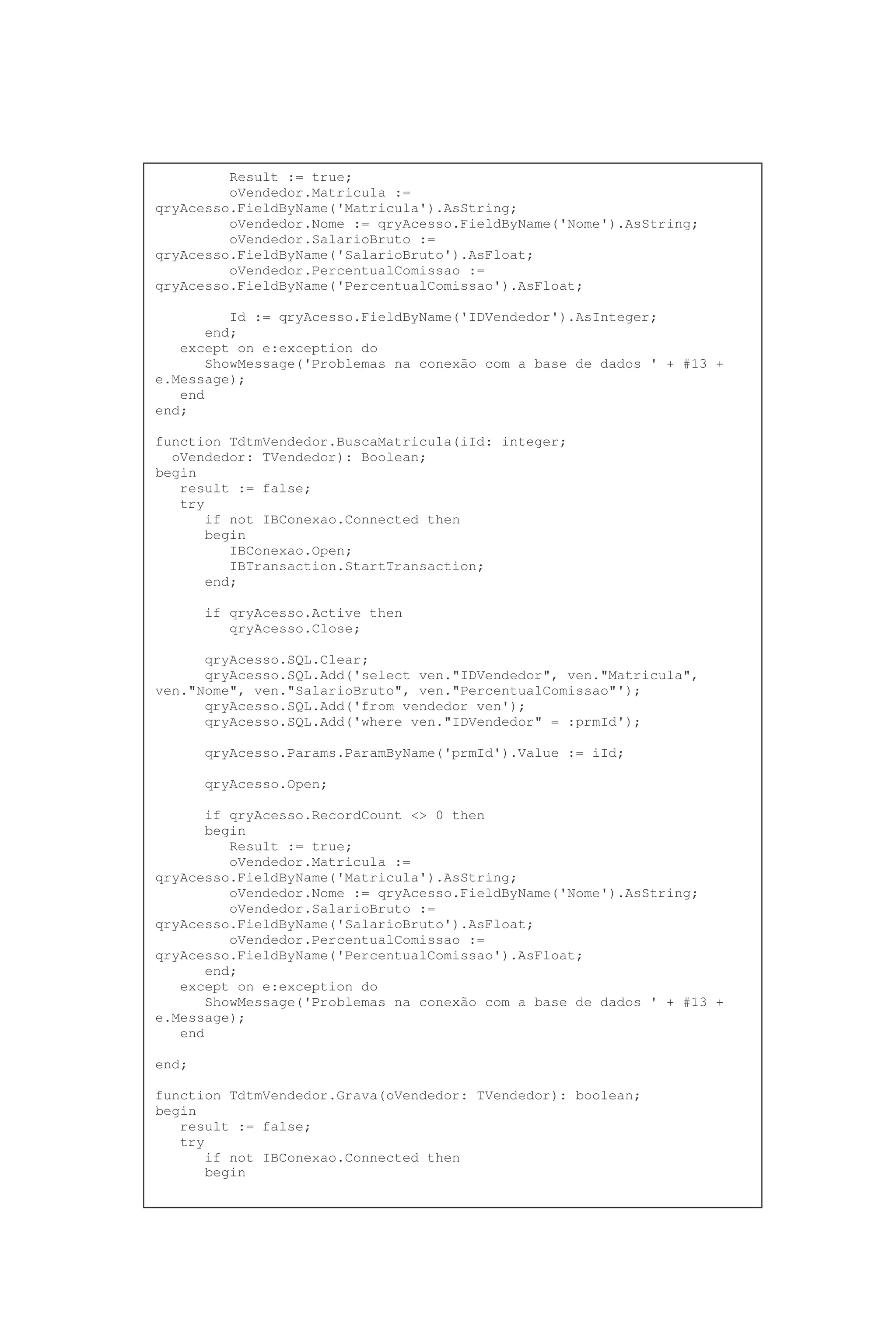 Result := true;
oVendedor.Matricula :=
qryAcesso.FieldByName('Matricula').AsString;
oVendedor.Nome := qryAcesso.FieldByName('Nome').AsString;
oVendedor.SalarioBruto :=
qryAcesso.FieldByName('SalarioBruto').AsFloat;
oVendedor.PercentualComissao :=
qryAcesso.FieldByName('PercentualComissao').AsFloat;
Id := qryAcesso.FieldByName('IDVendedor').AsInteger;
end;
except on e:exception do
ShowMessage('Problemas na conexão com a base de dados ' + #13 +
e.Message);
end
end;
function TdtmVendedor.BuscaMatricula(iId: integer;
oVendedor: TVendedor): Boolean;
begin
result := false;
try
if not IBConexao.Connected then
begin
IBConexao.Open;
IBTransaction.StartTransaction;
end;
if qryAcesso.Active then
qryAcesso.Close;
qryAcesso.SQL.Clear;
qryAcesso.SQL.Add('select ven."IDVendedor", ven."Matricula",
ven."Nome", ven."SalarioBruto", ven."PercentualComissao"');
qryAcesso.SQL.Add('from vendedor ven');
qryAcesso.SQL.Add('where ven."IDVendedor" = :prmId');
qryAcesso.Params.ParamByName('prmId').Value := iId;
qryAcesso.Open;
if qryAcesso.RecordCount <> 0 then
begin
Result := true;
oVendedor.Matricula :=
qryAcesso.FieldByName('Matricula').AsString;
oVendedor.Nome := qryAcesso.FieldByName('Nome').AsString;
oVendedor.SalarioBruto :=
qryAcesso.FieldByName('SalarioBruto').AsFloat;
oVendedor.PercentualComissao :=
qryAcesso.FieldByName('PercentualComissao').AsFloat;
end;
except on e:exception do
ShowMessage('Problemas na conexão com a base de dados ' + #13 +
e.Message);
end
end;
function TdtmVendedor.Grava(oVendedor: TVendedor): boolean;
begin
result := false;
try
if not IBConexao.Connected then
begin
 
