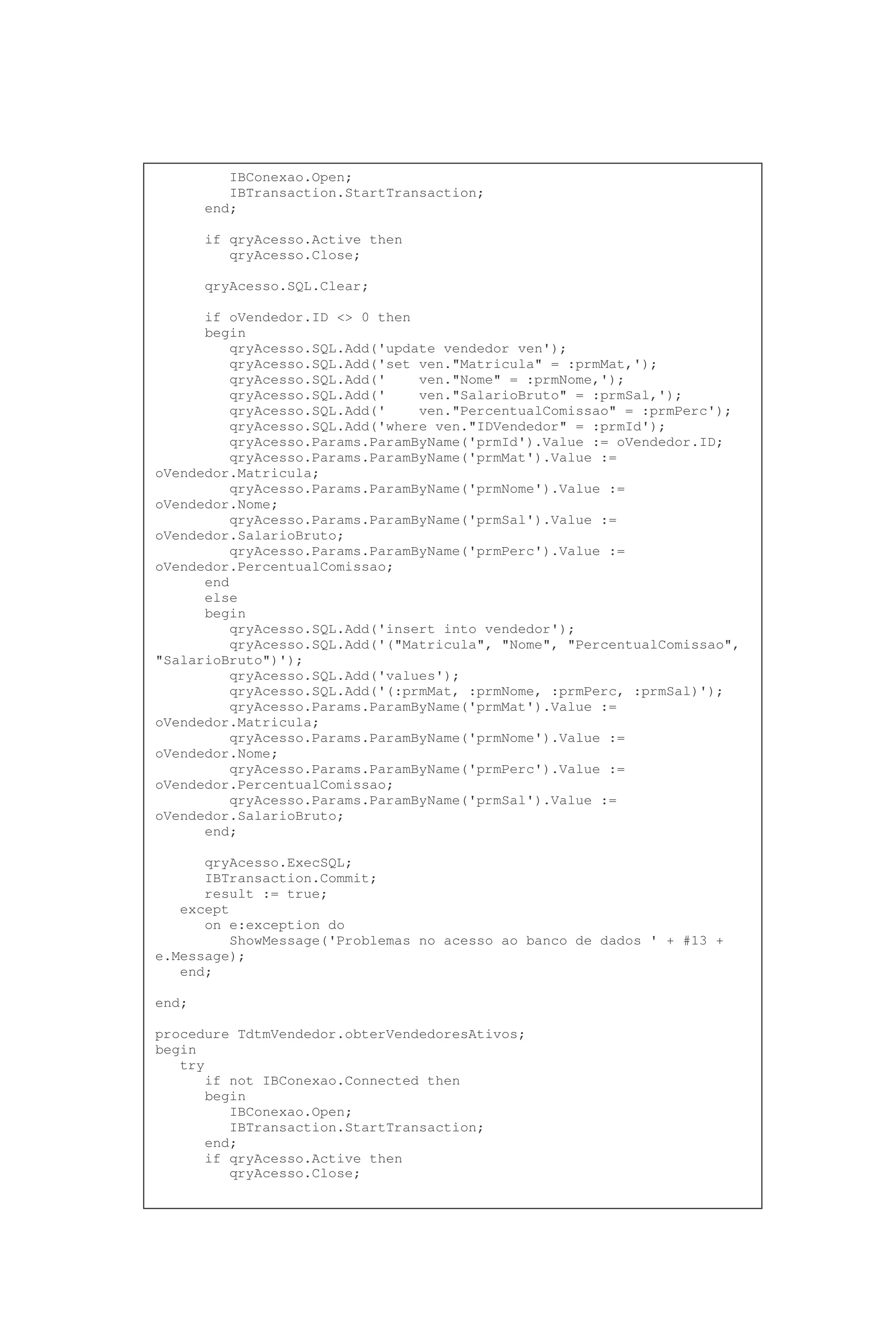 IBConexao.Open;
IBTransaction.StartTransaction;
end;
if qryAcesso.Active then
qryAcesso.Close;
qryAcesso.SQL.Clear;
if oVendedor.ID <> 0 then
begin
qryAcesso.SQL.Add('update vendedor ven');
qryAcesso.SQL.Add('set ven."Matricula" = :prmMat,');
qryAcesso.SQL.Add(' ven."Nome" = :prmNome,');
qryAcesso.SQL.Add(' ven."SalarioBruto" = :prmSal,');
qryAcesso.SQL.Add(' ven."PercentualComissao" = :prmPerc');
qryAcesso.SQL.Add('where ven."IDVendedor" = :prmId');
qryAcesso.Params.ParamByName('prmId').Value := oVendedor.ID;
qryAcesso.Params.ParamByName('prmMat').Value :=
oVendedor.Matricula;
qryAcesso.Params.ParamByName('prmNome').Value :=
oVendedor.Nome;
qryAcesso.Params.ParamByName('prmSal').Value :=
oVendedor.SalarioBruto;
qryAcesso.Params.ParamByName('prmPerc').Value :=
oVendedor.PercentualComissao;
end
else
begin
qryAcesso.SQL.Add('insert into vendedor');
qryAcesso.SQL.Add('("Matricula", "Nome", "PercentualComissao",
"SalarioBruto")');
qryAcesso.SQL.Add('values');
qryAcesso.SQL.Add('(:prmMat, :prmNome, :prmPerc, :prmSal)');
qryAcesso.Params.ParamByName('prmMat').Value :=
oVendedor.Matricula;
qryAcesso.Params.ParamByName('prmNome').Value :=
oVendedor.Nome;
qryAcesso.Params.ParamByName('prmPerc').Value :=
oVendedor.PercentualComissao;
qryAcesso.Params.ParamByName('prmSal').Value :=
oVendedor.SalarioBruto;
end;
qryAcesso.ExecSQL;
IBTransaction.Commit;
result := true;
except
on e:exception do
ShowMessage('Problemas no acesso ao banco de dados ' + #13 +
e.Message);
end;
end;
procedure TdtmVendedor.obterVendedoresAtivos;
begin
try
if not IBConexao.Connected then
begin
IBConexao.Open;
IBTransaction.StartTransaction;
end;
if qryAcesso.Active then
qryAcesso.Close;
 