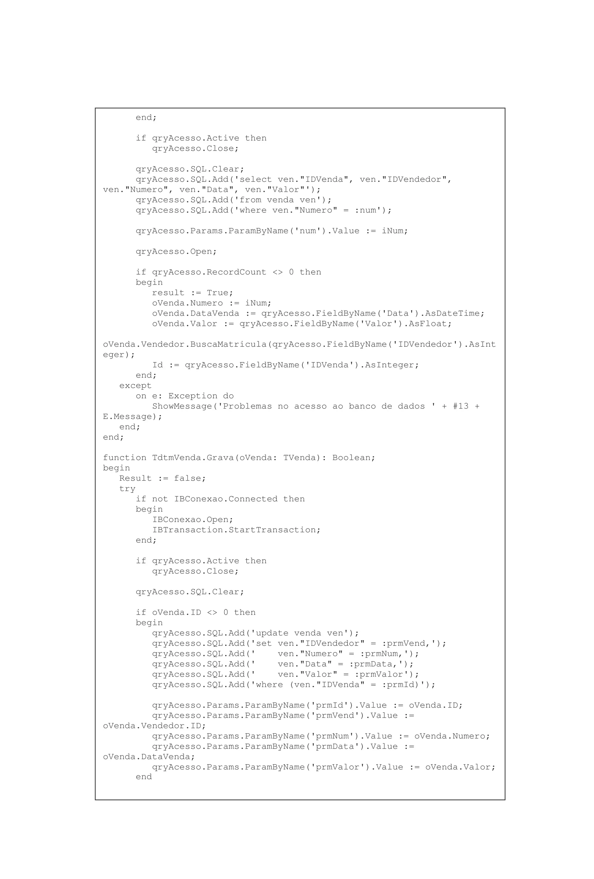 end;
if qryAcesso.Active then
qryAcesso.Close;
qryAcesso.SQL.Clear;
qryAcesso.SQL.Add('select ven."IDVenda", ven."IDVendedor",
ven."Numero", ven."Data", ven."Valor"');
qryAcesso.SQL.Add('from venda ven');
qryAcesso.SQL.Add('where ven."Numero" = :num');
qryAcesso.Params.ParamByName('num').Value := iNum;
qryAcesso.Open;
if qryAcesso.RecordCount <> 0 then
begin
result := True;
oVenda.Numero := iNum;
oVenda.DataVenda := qryAcesso.FieldByName('Data').AsDateTime;
oVenda.Valor := qryAcesso.FieldByName('Valor').AsFloat;
oVenda.Vendedor.BuscaMatricula(qryAcesso.FieldByName('IDVendedor').AsInt
eger);
Id := qryAcesso.FieldByName('IDVenda').AsInteger;
end;
except
on e: Exception do
ShowMessage('Problemas no acesso ao banco de dados ' + #13 +
E.Message);
end;
end;
function TdtmVenda.Grava(oVenda: TVenda): Boolean;
begin
Result := false;
try
if not IBConexao.Connected then
begin
IBConexao.Open;
IBTransaction.StartTransaction;
end;
if qryAcesso.Active then
qryAcesso.Close;
qryAcesso.SQL.Clear;
if oVenda.ID <> 0 then
begin
qryAcesso.SQL.Add('update venda ven');
qryAcesso.SQL.Add('set ven."IDVendedor" = :prmVend,');
qryAcesso.SQL.Add(' ven."Numero" = :prmNum,');
qryAcesso.SQL.Add(' ven."Data" = :prmData,');
qryAcesso.SQL.Add(' ven."Valor" = :prmValor');
qryAcesso.SQL.Add('where (ven."IDVenda" = :prmId)');
qryAcesso.Params.ParamByName('prmId').Value := oVenda.ID;
qryAcesso.Params.ParamByName('prmVend').Value :=
oVenda.Vendedor.ID;
qryAcesso.Params.ParamByName('prmNum').Value := oVenda.Numero;
qryAcesso.Params.ParamByName('prmData').Value :=
oVenda.DataVenda;
qryAcesso.Params.ParamByName('prmValor').Value := oVenda.Valor;
end
 