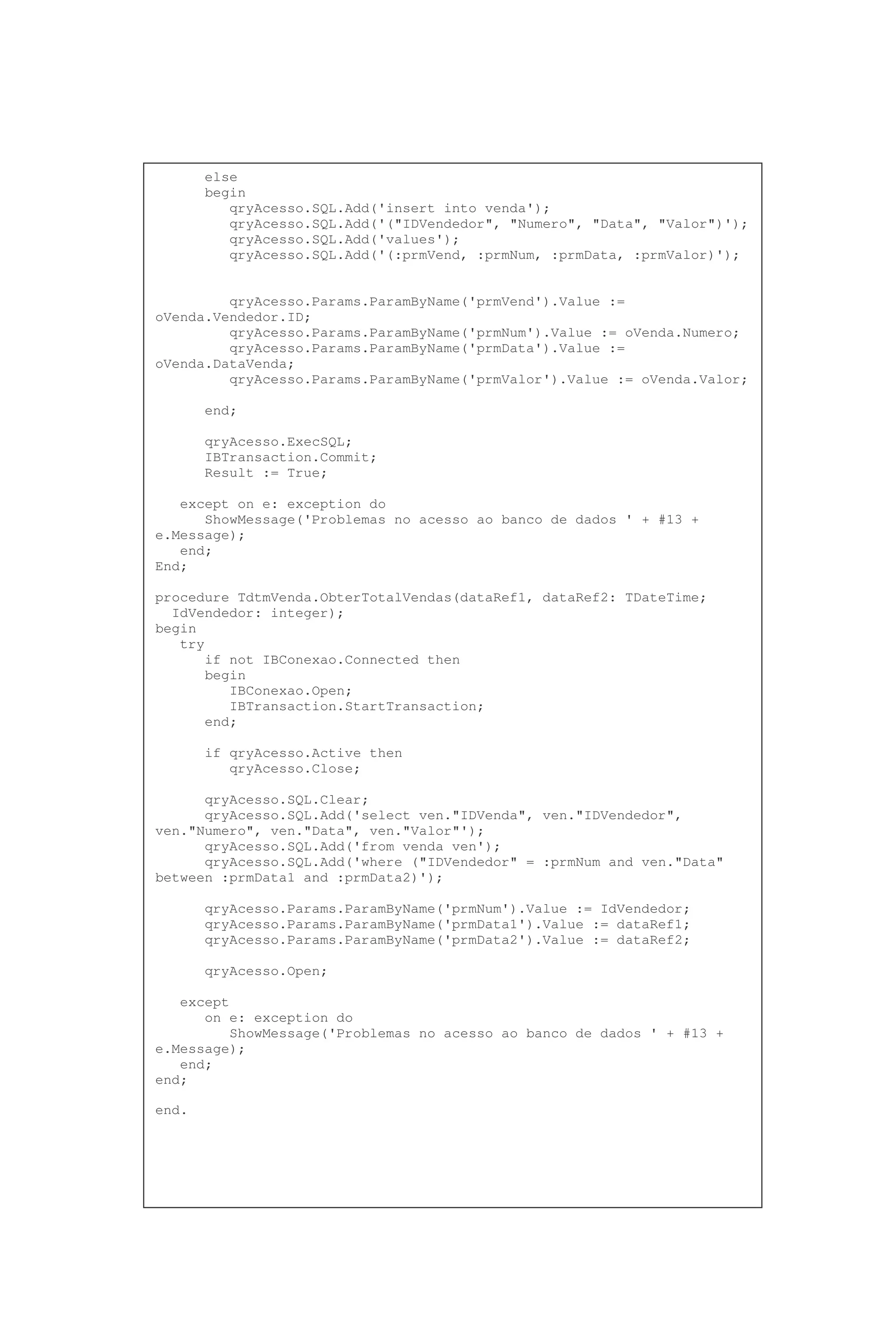 else
begin
qryAcesso.SQL.Add('insert into venda');
qryAcesso.SQL.Add('("IDVendedor", "Numero", "Data", "Valor")');
qryAcesso.SQL.Add('values');
qryAcesso.SQL.Add('(:prmVend, :prmNum, :prmData, :prmValor)');
qryAcesso.Params.ParamByName('prmVend').Value :=
oVenda.Vendedor.ID;
qryAcesso.Params.ParamByName('prmNum').Value := oVenda.Numero;
qryAcesso.Params.ParamByName('prmData').Value :=
oVenda.DataVenda;
qryAcesso.Params.ParamByName('prmValor').Value := oVenda.Valor;
end;
qryAcesso.ExecSQL;
IBTransaction.Commit;
Result := True;
except on e: exception do
ShowMessage('Problemas no acesso ao banco de dados ' + #13 +
e.Message);
end;
End;
procedure TdtmVenda.ObterTotalVendas(dataRef1, dataRef2: TDateTime;
IdVendedor: integer);
begin
try
if not IBConexao.Connected then
begin
IBConexao.Open;
IBTransaction.StartTransaction;
end;
if qryAcesso.Active then
qryAcesso.Close;
qryAcesso.SQL.Clear;
qryAcesso.SQL.Add('select ven."IDVenda", ven."IDVendedor",
ven."Numero", ven."Data", ven."Valor"');
qryAcesso.SQL.Add('from venda ven');
qryAcesso.SQL.Add('where ("IDVendedor" = :prmNum and ven."Data"
between :prmData1 and :prmData2)');
qryAcesso.Params.ParamByName('prmNum').Value := IdVendedor;
qryAcesso.Params.ParamByName('prmData1').Value := dataRef1;
qryAcesso.Params.ParamByName('prmData2').Value := dataRef2;
qryAcesso.Open;
except
on e: exception do
ShowMessage('Problemas no acesso ao banco de dados ' + #13 +
e.Message);
end;
end;
end.
 