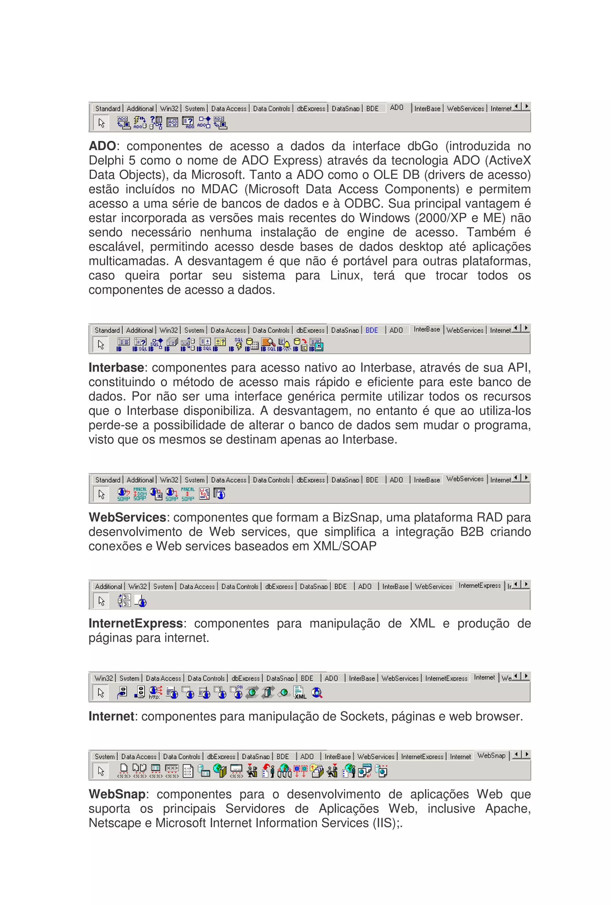 ADO: componentes de acesso a dados da interface dbGo (introduzida no
Delphi 5 como o nome de ADO Express) através da tecnologia ADO (ActiveX
Data Objects), da Microsoft. Tanto a ADO como o OLE DB (drivers de acesso)
estão incluídos no MDAC (Microsoft Data Access Components) e permitem
acesso a uma série de bancos de dados e à ODBC. Sua principal vantagem é
estar incorporada as versões mais recentes do Windows (2000/XP e ME) não
sendo necessário nenhuma instalação de engine de acesso. Também é
escalável, permitindo acesso desde bases de dados desktop até aplicações
multicamadas. A desvantagem é que não é portável para outras plataformas,
caso queira portar seu sistema para Linux, terá que trocar todos os
componentes de acesso a dados.
Interbase: componentes para acesso nativo ao Interbase, através de sua API,
constituindo o método de acesso mais rápido e eficiente para este banco de
dados. Por não ser uma interface genérica permite utilizar todos os recursos
que o Interbase disponibiliza. A desvantagem, no entanto é que ao utiliza-los
perde-se a possibilidade de alterar o banco de dados sem mudar o programa,
visto que os mesmos se destinam apenas ao Interbase.
WebServices: componentes que formam a BizSnap, uma plataforma RAD para
desenvolvimento de Web services, que simplifica a integração B2B criando
conexões e Web services baseados em XML/SOAP
InternetExpress: componentes para manipulação de XML e produção de
páginas para internet.
Internet: componentes para manipulação de Sockets, páginas e web browser.
WebSnap: componentes para o desenvolvimento de aplicações Web que
suporta os principais Servidores de Aplicações Web, inclusive Apache,
Netscape e Microsoft Internet Information Services (IIS);.
 