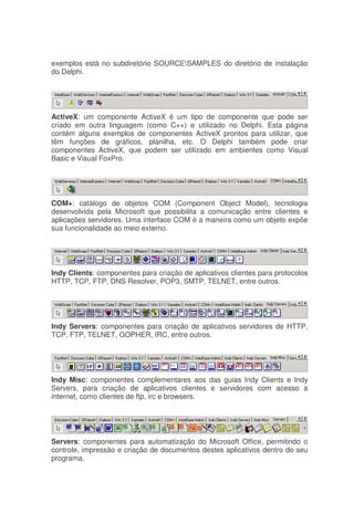 exemplos está no subdiretório SOURCESAMPLES do diretório de instalação
do Delphi.
ActiveX: um componente ActiveX é um tipo de componente que pode ser
criado em outra linguagem (como C++) e utilizado no Delphi. Esta página
contém alguns exemplos de componentes ActiveX prontos para utilizar, que
têm funções de gráficos, planilha, etc. O Delphi também pode criar
componentes ActiveX, que podem ser utilizado em ambientes como Visual
Basic e Visual FoxPro.
COM+: catálogo de objetos COM (Component Object Model), tecnologia
desenvolvida pela Microsoft que possibilita a comunicação entre clientes e
aplicações servidores. Uma interface COM é a maneira como um objeto expõe
sua funcionalidade ao meio externo.
Indy Clients: componentes para criação de aplicativos clientes para protocolos
HTTP, TCP, FTP, DNS Resolver, POP3, SMTP, TELNET, entre outros.
Indy Servers: componentes para criação de aplicativos servidores de HTTP,
TCP, FTP, TELNET, GOPHER, IRC, entre outros.
Indy Misc: componentes complementares aos das guias Indy Clients e Indy
Servers, para criação de aplicativos clientes e servidores com acesso a
internet, como clientes de ftp, irc e browsers.
Servers: componentes para automatização do Microsoft Office, permitindo o
controle, impressão e criação de documentos destes aplicativos dentro do seu
programa.
 