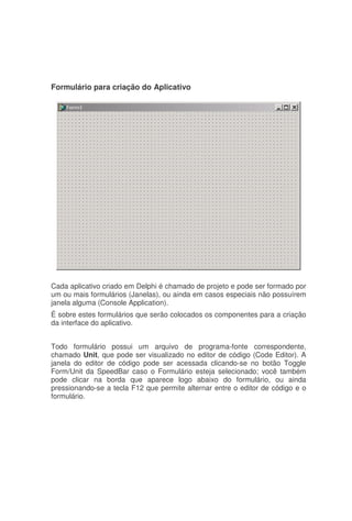 Formulário para criação do Aplicativo
Cada aplicativo criado em Delphi é chamado de projeto e pode ser formado por
um ou mais formulários (Janelas), ou ainda em casos especiais não possuírem
janela alguma (Console Application).
É sobre estes formulários que serão colocados os componentes para a criação
da interface do aplicativo.
Todo formulário possui um arquivo de programa-fonte correspondente,
chamado Unit, que pode ser visualizado no editor de código (Code Editor). A
janela do editor de código pode ser acessada clicando-se no botão Toggle
Form/Unit da SpeedBar caso o Formulário esteja selecionado; você também
pode clicar na borda que aparece logo abaixo do formulário, ou ainda
pressionando-se a tecla F12 que permite alternar entre o editor de código e o
formulário.
 