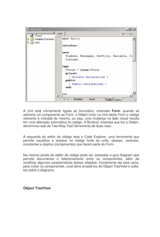 A Unit está intimamente ligada ao formulário, chamado Form: quando se
adiciona um componente ao Form, o Delphi inclui na Unit deste Form o código
referente à inclusão do mesmo, ou seja, uma mudança no lado visual resulta
em uma alteração automática no código. A Borland, empresa que fez o Delphi,
denominou isso de Two-Way-Tool (ferramenta de duas vias).
À esquerda do editor de código esta o Code Explorer, uma ferramenta que
permite visualizar a acessar no código fonte as units, classes, variáveis,
constantes e objetos (componentes) que fazem parte do Form.
Na mesma janela do editor de código pode ser acessada a guia Diagram que
permite documentar o relacionamento entre os componentes, além de
modificar algumas características destas relações. Inicialmente ela está vazia,
para incluir os componentes, você deve arrastá-los do Object TreeView e solta-
los sobre o diagrama.
Object TreeView
 
