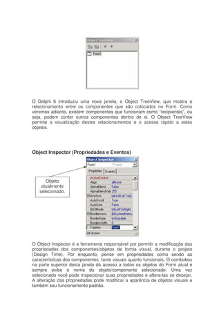O Delphi 6 introduziu uma nova janela, o Object TreeView, que mostra o
relacionamento entre os componentes que são colocados no Form. Como
veremos adiante, existem componentes que funcionam como “recipientes”, ou
seja, podem conter outros componentes dentro de si. O Object TreeView
permite a visualização destes relacionamentos e o acesso rápido a estes
objetos.
Object Inspector (Propriedades e Eventos)
O Object Inspector é a ferramenta responsável por permitir a modificação das
propriedades dos componentes/objetos de forma visual, durante o projeto
(Design Time). Por enquanto, pense em propriedades como sendo as
características dos componentes, tanto visuais quanto funcionais. O combobox
na parte superior desta janela dá acesso a todos os objetos do Form atual e
sempre exibe o nome do objeto/componente selecionado. Uma vez
selecionado você pode inspecionar suas propriedades e altera-las se desejar.
A alteração das propriedades pode modificar a aparência de objetos visuais e
também seu funcionamento padrão.
Objeto
atualmente
selecionado.
 