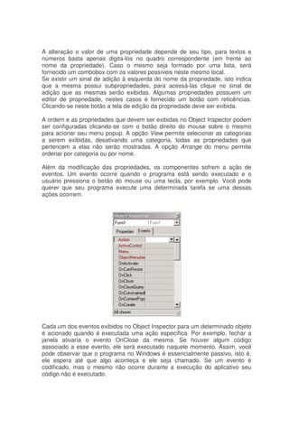 A alteração o valor de uma propriedade depende de seu tipo, para textos e
números basta apenas digita-los no quadro correspondente (em frente ao
nome da propriedade). Caso o mesmo seja formado por uma lista, será
fornecido um combobox com os valores possíveis neste mesmo local.
Se existir um sinal de adição à esquerda do nome da propriedade, isto indica
que a mesma possui subpropriedades, para acessá-las clique no sinal de
adição que as mesmas serão exibidas. Algumas propriedades possuem um
editor de propriedade, nestes casos é fornecido um botão com reticências.
Clicando-se neste botão a tela de edição da propriedade deve ser exibida.
A ordem e as propriedades que devem ser exibidas no Object Inspector podem
ser configuradas clicando-se com o botão direito do mouse sobre o mesmo
para acionar seu menu popup. A opção View permite selecionar as categorias
a serem exibidas, desativando uma categoria, todas as propriedades que
pertencem a elas não serão mostradas. A opção Arrange do menu permite
ordenar por categoria ou por nome.
Além da modificação das propriedades, os componentes sofrem a ação de
eventos. Um evento ocorre quando o programa está sendo executado e o
usuário pressiona o botão do mouse ou uma tecla, por exemplo. Você pode
querer que seu programa execute uma determinada tarefa se uma dessas
ações ocorrem.
Cada um dos eventos exibidos no Object Inspector para um determinado objeto
é acionado quando é executada uma ação específica. Por exemplo, fechar a
janela ativaria o evento OnClose da mesma. Se houver algum código
associado a esse evento, ele será executado naquele momento. Assim, você
pode observar que o programa no Windows é essencialmente passivo, isto é,
ele espera até que algo aconteça e ele seja chamado. Se um evento é
codificado, mas o mesmo não ocorre durante a execução do aplicativo seu
código não é executado.
 