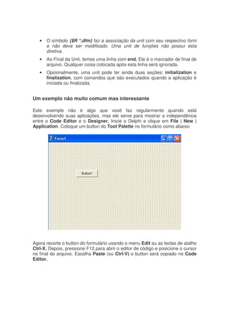 • O símbolo {$R *.dfm} faz a associação da unit com seu respectivo form
e não deve ser modificado. Uma unit de funções não possui esta
diretiva.
• Ao Final da Unit, temos uma linha com end. Ele é o marcador de final de
arquivo. Qualquer coisa colocada após esta linha será ignorada.
• Opcionalmente, uma unit pode ter ainda duas seções: initialization e
finalization, com comandos que são executados quando a aplicação é
iniciada ou finalizada.
Um exemplo não muito comum mas interessante
Este exemplo não é algo que você faz regularmente quando está
desenvolvendo suas aplicações, mas ele serve para mostrar a independência
entre o Code Editor e o Designer. Inicie o Delphi e clique em File | New |
Application. Coloque um button do Tool Palette no formulário como abaixo:
Agora recorte o button do formulário usando o menu Edit ou as teclas de atalho
Ctrl-X. Depois, pressione F12 para abrir o editor de código e posicione o cursor
no final do arquivo. Escolha Paste (ou Ctrl-V) o button será copiado no Code
Editor.
 