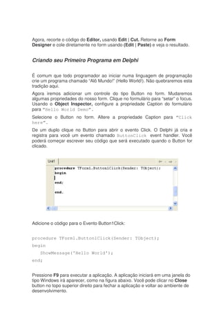 Agora, recorte o código do Editor, usando Edit | Cut. Retorne ao Form
Designer e cole diretamente no form usando (Edit | Paste) e veja o resultado.
Criando seu Primeiro Programa em Delphi
É comum que todo programador ao iniciar numa linguagem de programação
crie um programa chamado “Alô Mundo!” (Hello World!). Não quebraremos esta
tradição aqui.
Agora iremos adicionar um controle do tipo Button no form. Mudaremos
algumas propriedades do nosso form. Clique no formulário para “setar” o focus.
Usando o Object Inspector, configure a propriedade Caption do formulário
para “Hello World Demo”.
Selecione o Button no form. Altere a propriedade Caption para “Click
here”.
De um duplo clique no Button para abrir o evento Click. O Delphi já cria e
registra para você um evento chamado ButtonClick event handler. Você
poderá começar escrever seu código que será executado quando o Button for
clicado.
Adicione o código para o Evento Button1Click:
procedure TForm1.Button1Click(Sender: TObject);
begin
ShowMessage('Hello World');
end;
Pressione F9 para executar a aplicação. A aplicação iniciará em uma janela do
tipo Windows irá aparecer, como na figura abaixo. Você pode clicar no Close
button no topo superior direito para fechar a aplicação e voltar ao ambiente de
desenvolvimento.
 