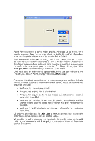 Agora vamos aprender a salvar nosso projeto. Para isso vá ao menu File e
escolha a opção Save All, ou ainda clique no botão Save All do SpeedBar.
Você também pode utilizar o atalho de teclado Shift + Ctrl +S.
Será apresentada uma caixa de diálogo com o título “Save Unit1 As”, o “Unit”
do título indica que estamos salvando o Form (a Unit do mesmo). Observe no
item Salvar em qual o local onde será salvo o projeto e modifique se necessário
ou então crie uma pasta para o mesmo. Em Nome do arquivo digite
Principal.pas e pressione Enter (ou clique no botão Salvar).
Uma nova caixa de diálogo será apresentada, desta vez com o título “Save
Project1 As”. No item Nome do arquivo digite AloMundo.dpr.
Com estes procedimentos acabamos de salvar nosso projeto e o formulário do
mesmo. Se você observar o diretório em que os salvou, notará a existência dos
seguintes arquivos:
• AloMundo.dpr: o arquivo de projeto
• Principal.pas: arquivo com a Unit do Form
• Principal.dfm: arquivo do Form, que recebe automaticamente o mesmo
nome dado a sua Unit.
• AloMundo.res: arquivo de recursos do projeto, normalmente contém
apenas o ícone que será usado no executável, mas pode receber outros
recursos.
• AloMundo.dof e AloMundo.cfg: arquivos de configuração de compilação
e ambiente.
Os arquivos principais são os .dpr, .pas e .dfm, os demais caso não sejam
encontrados serão recriados com as opções padrão.
Vá ao editor de código e observe que na primeira linha onde estava escrito unit
Unit1; agora se encontra unit Principal; o nome que atribuímos ao formulário
quando o salvamos.
 