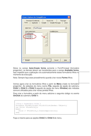 Deixe no campo Auto-Create forms somente o FormPrincipal (formulário
progenitor), os demais devem ser transferidos para o campo Available forms.
Isso impedirá que a aplicação cria automaticamente esses formulários filhos no
momento da execução.
Nota: Sempre faça esse procedimento quando criar novos Forms filhos.
Iremos agora criar os formulários filhos a partir do Menu criado no formulário
progenitor. As seleções do menu (como File, seguido da opção de submenu
Child 1, Child 2 e Child 3 seguido da opção de menu Window) são métodos
comuns utilizados para criar novas janelas filhas.
Para criar o formulário a partir do menu adicione o seguinte código no evento
OnClick do submenu Child 1:
Faça o mesmo para as opções Child 2 e Child 3 do menu.
//Cria o formulário filho 1
Procedure TFormPrincipal.Child11Click(Sender: TObject);
var Child: TFormChild_1;
begin
Child := TFormChild_1.Create(Application);
end;
 