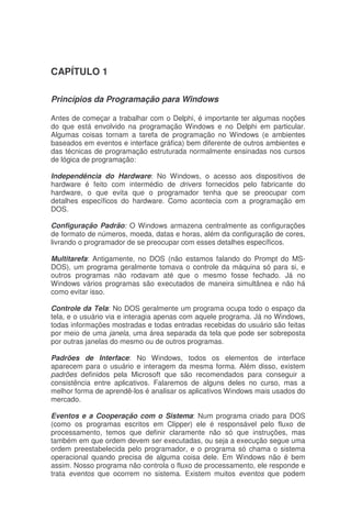 CAPÍTULO 1
Princípios da Programação para Windows
Antes de começar a trabalhar com o Delphi, é importante ter algumas noções
do que está envolvido na programação Windows e no Delphi em particular.
Algumas coisas tornam a tarefa de programação no Windows (e ambientes
baseados em eventos e interface gráfica) bem diferente de outros ambientes e
das técnicas de programação estruturada normalmente ensinadas nos cursos
de lógica de programação:
Independência do Hardware: No Windows, o acesso aos dispositivos de
hardware é feito com intermédio de drivers fornecidos pelo fabricante do
hardware, o que evita que o programador tenha que se preocupar com
detalhes específicos do hardware. Como acontecia com a programação em
DOS.
Configuração Padrão: O Windows armazena centralmente as configurações
de formato de números, moeda, datas e horas, além da configuração de cores,
livrando o programador de se preocupar com esses detalhes específicos.
Multitarefa: Antigamente, no DOS (não estamos falando do Prompt do MS-
DOS), um programa geralmente tomava o controle da máquina só para si, e
outros programas não rodavam até que o mesmo fosse fechado. Já no
Windows vários programas são executados de maneira simultânea e não há
como evitar isso.
Controle da Tela: No DOS geralmente um programa ocupa todo o espaço da
tela, e o usuário via e interagia apenas com aquele programa. Já no Windows,
todas informações mostradas e todas entradas recebidas do usuário são feitas
por meio de uma janela, uma área separada da tela que pode ser sobreposta
por outras janelas do mesmo ou de outros programas.
Padrões de Interface: No Windows, todos os elementos de interface
aparecem para o usuário e interagem da mesma forma. Além disso, existem
padrões definidos pela Microsoft que são recomendados para conseguir a
consistência entre aplicativos. Falaremos de alguns deles no curso, mas a
melhor forma de aprendê-los é analisar os aplicativos Windows mais usados do
mercado.
Eventos e a Cooperação com o Sistema: Num programa criado para DOS
(como os programas escritos em Clipper) ele é responsável pelo fluxo de
processamento, temos que definir claramente não só que instruções, mas
também em que ordem devem ser executadas, ou seja a execução segue uma
ordem preestabelecida pelo programador, e o programa só chama o sistema
operacional quando precisa de alguma coisa dele. Em Windows não é bem
assim. Nosso programa não controla o fluxo de processamento, ele responde e
trata eventos que ocorrem no sistema. Existem muitos eventos que podem
 