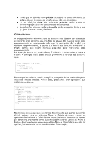 • Tudo que for definido como private só poderá ser acessado dentro da
própria classe, e no caso de uma herança, não será enxergado.
• Já as definições abaixo da declaração protected serão acessadas
dentro da própria classe e pelas classes descendentes.
• As definições feitas na declaração public serão acessadas dentro e fora
(objetos e outras classes) da classe.
Encapsulamento
O encapsuladmento determina que os atributos não possam ser acessados
diretamente, mas somente pela interface da classe. De maneira geral, esse
encapsulamento é representado pelo uso de operações Set e Get que
realizam, respectivamente, a escrita e a leitura dos atributos. Entretanto, o
Delphi permite que sejam definidas properties para representar esse
encapsulamento.
Por exemplo: vamos supor uma classe Funcionario com os atributos Nome e
Salario. A definição inicial dessa classe (permitindo a herança dos atributos)
seria:
Repare que os atributos, sendo protegidos, não poderão ser acessados pelas
instâncias dessas classes. Nesse caso, precisamos criar operações que
realizem esse acesso:
Na definição dessas operações estamos determinando que quando quisermos
atribuir valores para os atributos Nome e Salario devemos chamar as
operações DefinirNome e DefinirSalario, respectivamente, passando os valores
por parâmetro. Da mesma forma, quando quisermos ler os valores de Nome e
Salário, devemos chamar as operações ObterNome e ObterSalario, que são do
tipo funções e retornam os valores desejados. Por exemplo:
Type Tfuncionario = class
Protected
Fnome: string;
Fsalario: real;
...
Type Tfuncionario = class
Protected
Fnome: string;
Fsalario: real;
Public
Procedure DefinirNome(sNome:string);
Procedure DefinirSalario(rSalario:real);
Procedure ObterNome:string;
Procedure ObeterSalario:real;
End;
 
