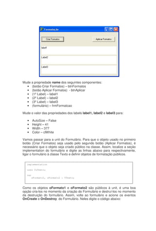 Mude a propriedade name dos seguintes componentes:
• (botão Criar Formatos) – btnFormatos
• (botão Aplicar Formatos) - btnAplicar
• (1ºLabel) – label1
• (2ºLabel) – label2
• (3ºLabel) – label3
• (formulário) – frmFormatcao
Mude o valor das propriedades dos labels label1, label2 e label3 para:
• AutoSize – False
• Height – 41
• Width – 377
• Color – clWhite
Vamos passar para a unit do Formulário. Para que o objeto usado no primeiro
botão (Criar Formatos) seja usado pelo segundo botão (Aplicar Formatos), é
necessário que o objeto seja criado público na classe. Assim, localize a seção
implementation do formulário e digite as linhas abaixo para respectivamente,
ligar o formulário à classe Texto e definir objetos de formatação públicos.
Como os objetos oFormato1 e oFormato2 são públicos à unit, é uma boa
opção cria-los no momento da criação do Formulário e destruí-los no momento
da destruição do formulário. Assim, volte ao formulário e acione os eventos
OnCreate e OnDestroy do Formulário. Neles digite o código abaixo:
implementation
uses CLTexto;
var
oFormato1, oFormato2 : TTexto;
 