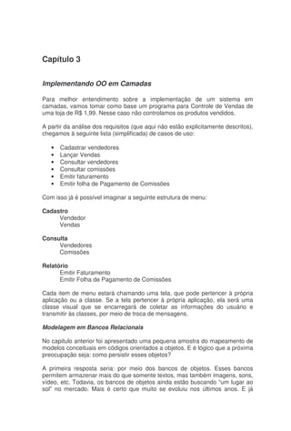 Capítulo 3
Implementando OO em Camadas
Para melhor entendimento sobre a implementação de um sistema em
camadas, vamos tomar como base um programa para Controle de Vendas de
uma loja de R$ 1,99. Nesse caso não controlamos os produtos vendidos.
A partir da análise dos requisitos (que aqui não estão explicitamente descritos),
chegamos à seguinte lista (simplificada) de casos de uso:
• Cadastrar vendedores
• Lançar Vendas
• Consultar vendedores
• Consultar comissões
• Emitir faturamento
• Emitir folha de Pagamento de Comissões
Com isso já é possível imaginar a seguinte estrutura de menu:
Cadastro
Vendedor
Vendas
Consulta
Vendedores
Comissões
Relatório
Emitir Faturamento
Emitir Folha de Pagamento de Comissões
Cada item de menu estará chamando uma tela, que pode pertencer à própria
aplicação ou a classe. Se a tela pertencer à própria aplicação, ela será uma
classe visual que se encarregará de coletar as informações do usuário e
transmitir às classes, por meio de troca de mensagens.
Modelagem em Bancos Relacionais
No capitulo anterior foi apresentado uma pequena amostra do mapeamento de
modelos conceituais em códigos orientados a objetos. E é lógico que a próxima
preocupação seja: como persistir esses objetos?
A primeira resposta seria: por meio dos bancos de objetos. Esses bancos
permitem armazenar mais do que somente textos, mas também imagens, sons,
vídeo, etc. Todavia, os bancos de objetos ainda estão buscando “um lugar ao
sol” no mercado. Mais é certo que muito se evoluiu nos últimos anos. E já
 