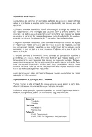 Modelando em Camadas
A arquitetura de sistemas em camadas, aplicada às aplicações desenvolvidas
sobre a orientação a objetos, determina a distribuição das classes por três
camadas.
A primeira camada identificada como apresentação abrange as classes que
são responsáveis pela interação dos usuários com o próprio sistema. Por
exemplo: No Delphi, quando projetamos um formulário para receber os dados
do usuário e transmitir às nossas classes por meio de solicitação de serviços,
estamos na camada de apresentação. O formulário é uma classe visual.
A segunda camada identificada como camada de negócios controla as regras
de negócios de nossa aplicação. São as nossas classes de negócios, aquelas
que armazenam nossos requisitos, as que determinam como calcular, como
processar, o que persistir e o que recuperar. Podemos dizer que é alma da
nossa aplicação.
A terceira camada é identificada como camada de persistência controla a
persistência de nossos dados. Devemos lembrar que nossos dados vivem
temporariamente nas instâncias das classes da segunda camada. Todavia,
necessitamos que esses dados sejam mantidos ao término da aplicação. Para
isso, precisamos armazená-lo em um meio físico permanente. Assim, nessa
camada tratamos como os dados são persistidos em simples arquivos ou em
banco de dados (situação mais freqüente).
Assim já temos em mãos conhecimentos para montar a arquitetura de nossa
aplicação em três camadas.
Implementando a Aplicação em 3 Camadas
Vamos montar a tela principal de nossa aplicação para poder a partir dela,
chamar rotinas que caracterizarão nossa “primeira camada”.
Inicie uma nova aplicação, que corresponderá ao nosso Programa de Vendas.
No formulário principal, defina um menu com a seguinte estrutura:
Cadastro
Vendedor
Vendas
Consulta
Vendedores
Comissões
Relatório
Emitir Faturamento
Emitir Folha de Pagamento de Comissões
 