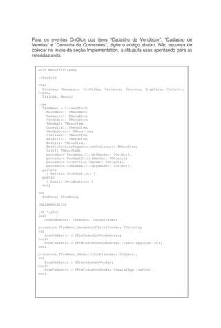 Para os eventos OnClick dos itens “Cadastro de Vendedor”, “Cadastro de
Vendas” e “Consulta de Comissões”, digite o código abaixo. Não esqueça de
colocar no início da seção Implementation, a cláusula uses apontando para as
referidas units.
unit MenuPrincipal;
interface
uses
Windows, Messages, SysUtils, Variants, Classes, Graphics, Controls,
Forms,
Dialogs, Menus;
type
TfrmMenu = class(TForm)
MainMenu1: TMainMenu;
Cadastro1: TMenuItem;
Vendedor1: TMenuItem;
Vendas1: TMenuItem;
Consulta1: TMenuItem;
Vendedores1: TMenuItem;
Comisses1: TMenuItem;
Relatrio1: TMenuItem;
Emitir1: TMenuItem;
EmitirFolhadePagamentodeComisses1: TMenuItem;
Sair1: TMenuItem;
procedure Vendedor1Click(Sender: TObject);
procedure Vendas1Click(Sender: TObject);
procedure Sair1Click(Sender: TObject);
procedure Comisses1Click(Sender: TObject);
private
{ Private declarations }
public
{ Public declarations }
end;
var
frmMenu: TfrmMenu;
implementation
{$R *.dfm}
uses
CDVendedores, CDVendas, CNComissoes;
procedure TfrmMenu.Vendedor1Click(Sender: TObject);
var
formCadastro : TfrmCadastroVendedores;
begin
formCadastro : TfrmCadastroVendedores.Create(Application);
end;
procedure TfrmMenu.Vendas1Click(Sender: TObject);
var
formCadastro : TfrmCadastroVendas;
begin
formCadastro : TfrmCadastroVendas.Create(Application);
end;
 